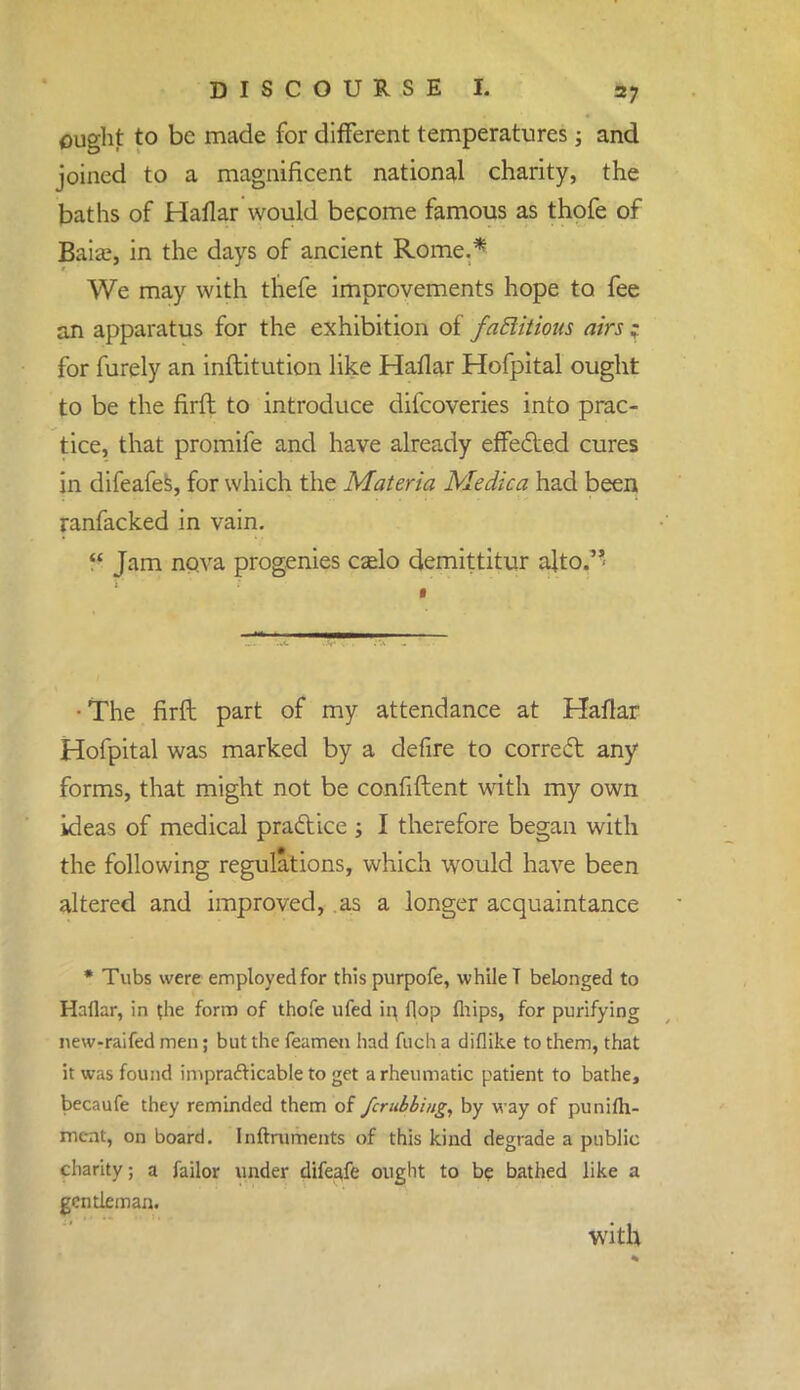 ought to be made for different temperatures; and joined to a magnificent national charity, the baths of Haflar would become famous as thofe of Baia?, in the days of ancient Rome.* We may with thefe improvements hope to fee an apparatus for the exhibition of fattitions airs for furely an inftitution like Haflar Hofpital ought to be the firft to introduce difcoveries into prac- tice, that promife and have already effected cures in difeafes, for which the Materia Medica had been ranfacked in vain.  Jam nova progenies cado demittitur alto. • The firft part of my attendance at Haflar Hofpital was marked by a defire to correct any forms, that might not be confident with my own ideas of medical practice ; I therefore began with the following regulations, which would have been altered and improved, as a longer acquaintance * Tubs were employed for thispurpofe, while T belonged to Haflar, in t.he form of thofe ufed in, flop fhips, for purifying new-raifed men; but the feamen had fuch a diflike to them, that it was found impracticable to get a rheumatic patient to bathe, becaufe they reminded them of fcrubbing, by way of punifli- ment, on board. Inftruments of this kind degrade a public charity; a failor under difeafe ought to be bathed like a gentleman. with