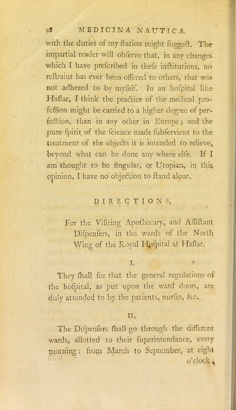 with the duties of my ftation might fuggeft. The impartial reader will obferve that, in any changes which I have prefcribed in thefe inftitutions, no reftraint has ever been offered to others, that was not adhered to by myfelf. In an hofpital like Haflar, I think the practice of the medical pro- feffion might be carried to a higher degree of per~ fection, tfyan in any other in Europe; and the pure fpirit of the fcience made fubfervient to the treatment of the objects it is intended to relieve, fceyond what can be done any where elfe. If I am thought to be lingular, or Utopian, in this opinion, I have no objection to Hand alone. DIRECTION S, For the Vifiting Apothecary, and Affiftant Difpenfers, in the. wards of the North Wing of the Royal Hpfpital at Haflar. They fhall fee that the general regulations of the hofpital, as put upon the ward doors, are duly attended to by the patients, nurfes, &o The Difpenfers fhall go through the different wards, allotted to their fuperintendance, every morning: from March to September, at eight o'clock j