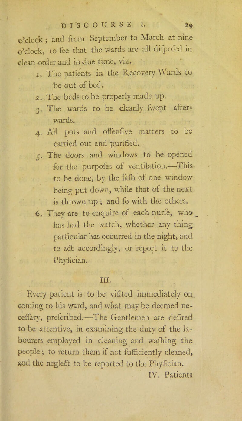 o'clock; and from September to March at nine o'clock, to fee that the wards are all difpofed in clean order and in due time, viz. 1. The patients In the Recovery Wards to be out of bed. 2. The beds to be property made up. 3. The wards to be cleanly fvvept after- wards. 4. AH pots and offenfive matters to be carried out and purified. 5. The doors and windows to be opened for the purpofes of ventilation.—This to be done, by the fafli of one window being put down, while that of the next is thrown up ; and fo with the others. 6. They are to enquire of each nurfe, who has had the watch, whether any thinj particular has occurred in the night, and to act accordingly, or report it to the Phyfician. III. Every patient is to be vifited immediately on coming to his ward, and what may be deemed ne- cetfary, prefcribed.—The Gentlemen are defired to be attentive, in examining the dutv of the la- bourers employed in cleaning and warning the people; to return them if not fufficiently cleaned, juid the neglect to be reported to the Phyfician. IV. Patients