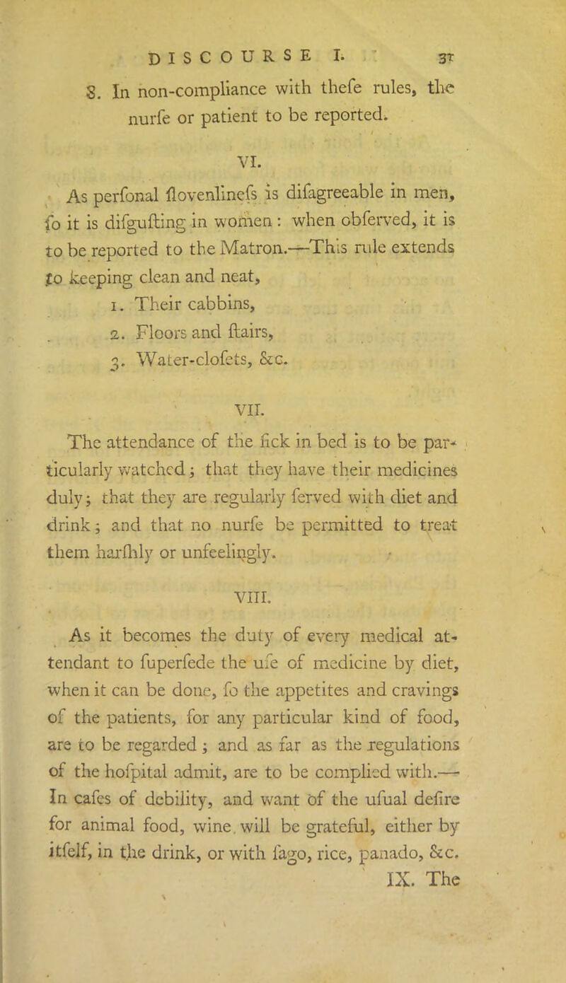 8. In non-compliance with thefe rules, the nurfe or patient to be reported. VI. As perfonal flovenlincfs is difagreeable in men, fo it is difgufting in women : when cbferved, it is to be reported to the Matron.—This rule extends .£o keeping clean and neat, 1. Their cabbins, 2. Floors and flairs, 3. WaLer-clofets, .Sec. VII. The attendance of the lick in bed is to be par- ticularly watched; that they have their medicines duly; that they are regularly ferved with diet and drink; and that no nurfe be permitted to treat them harfhly or unfeelingly. VIII. As it becomes the duty of every medical at- tendant to fuperfede the ufe of medicine by diet, when it can be done, fo the appetites and cravings of the patients, for any particular kind of food, are to be regarded; and as far as the regulations of the hofpital admit, are to be complied with.— In cafes of debility, and want of the ufual defire for animal food, wine, will be grateful, either by itfelf, in t.he drink, or with fago, rice, panado, &c.