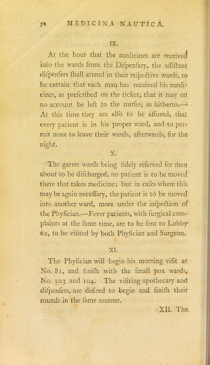 IX. At the hour that the medicines are received into the wards from the Difpenfary, the afliftant difpenfers fliall attend in their refpedtive wards, to be certain that each man. has received his medi- cines, as prefcribed on the ticket; that it may ort no account be left to the nurfesj as hitherto.—•' At this time they are alfo to be affuredj that every patient is in his proper ward, and-to per- mit none to leave their wards, afterwards, for the night. X. The garret wards being folely referved for men about to be difcharged, no patient is to be moved there that takes medicine; but in cafes where this may be again neceflary, the patient is t6 be moved into another ward, more under the infpeclion of the Phyfician.—Fever patients* with furgicaL com- plaints at the fame time, are to be fent to Lobby 62, to be vifited by both Phyfician and Surgeon. XL The Phyfician will begin his morning vifit at No. 81, and finifli with the fmall pox wards* No. 103 and 104. The vifiting apothecary and difpenfers, are defired to begin and finifh their rounds in the fame manner, 'XII. The