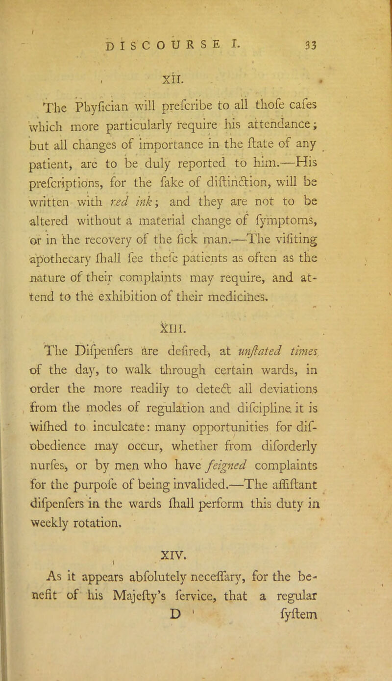 XII. The Phyfician will prefcribe to all thofe cafes which more particularly require his attendance; but all changes of importance in the ftate of any patient, are to be duly reported to him.—His prefcriptidns, for the fake of diftinction, will be written with red ink; and they are not to be altered without a material change of fymptoms, or in the recovery of the fick man.—The vifiting apothecary Hi all fee thefe patients as often as the nature of their complaints may require, and at- tend to the exhibition of their medicines. kill. The Difpenfers are deiired, at unjlaied times of the day, to walk through certain wards, in order the more readily to detect all deviations from the modes of regulation and difcipline. it is wifhed to inculcate: many opportunities for dif- obedience may occur, whether from diforderly nurfes, or by men who have feigned complaints for the purpofe of being invalided.—The affiftant difpenfers in the wards mail perform this duty in weekly rotation. XIV. As it appears abfolutely neceffary, for the be- nefit of his Majefty's fervicc, that a regular D ' fyftem