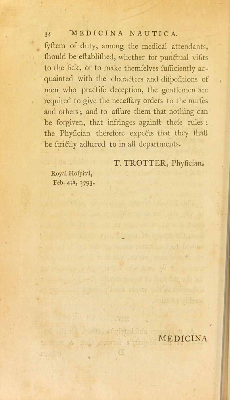 fyftem of duty, among the medical attendants, mould be eftablifhed, whether for punctual vifits to the fick, or to make themfelves fufficiently ac- quainted with the characters and difpofitions of men who pradtife deception, the gentlemen are required to give the neceflary orders to the nurfes and others j and to aflure them that nothing can be forgiven, that infringes againft thefe rules : the Phyfician therefore expects that they fhall be fiddly adhered to in all departments. T. TROTTER, Phyfician. Royal Hofpital, Feb. 4th, 1793. MEDICINA