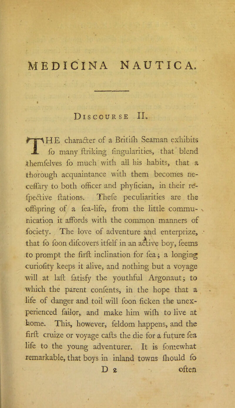 DlS COUR SE II. THE character of a Britifh Seaman exhibits fo many ftriking fingularities, that blend themfelves fo much with all his habits, that a thorough acquaintance with them becomes ne- ceflary to both officer and phyfician, in their re'- fpective ftations. Thefe peculiarities are the offspring of a fea-life, from the little commu- . nication it affords with the common manners of fociety. The love of adventure and enterprize, ■ that fo foon difcovers itfelf in an ac\ive boy, feems to prompt the firft inclination for fea; a longing curiofity keeps it alive, and nothing but a voyage will at lafh fatisfy the youthful Argonaut j to which the parent confents, in the hope that a life of danger and toil will foon ficken the unex- perienced failor, and make him wifh to live at home. This, however, feldom happens, and the firft cruize or voyage calls the die for a future fea life to the young adventurer. It is fomewhat remarkable, that boys in inland towns fliould fo