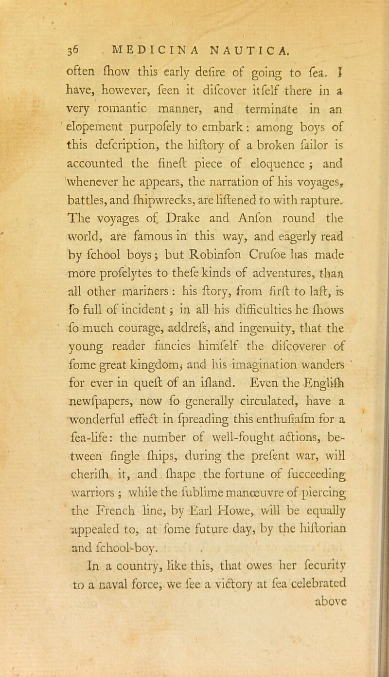 often mow this early defire of going to fea. I have, however, feen it difcovcr itfelf there in a very romantic manner, and terminate in an elopement purpofely to embark: among boys of this defcription, the hiflory of a broken failor is accounted the fineft piece of eloquence ; and whenever he appears, the narration of his voyages, battles, and fhipwrecks, are liftened to with rapture. The voyages of, Drake and Anfon round the world, are famous in this way, and eagerly read by fchool boys; but Robinfon Crufoe has made more profelytes to thefe kinds of adventures, than all other mariners : his ftory, from firft to laft, is fo full of incident; in all his difficulties he fhows fo much courage, addrefs, and ingenuity, that the young reader fancies himfelf the difcoverer of fome great kingdom* and his imagination wanders for ever in quell of an ifland. Even the Englifh newfpapers, now fo generally circulated, have a wonderful effecT: in fpreading this enthufiafm for a fea-life: the number of well-fought actions, be- tween fingle mips, during the prefent war, will cherilh it, and fliape the fortune of fucceeding warriors ; while the fublime manoeuvre of piercing the French line, by Earl Howe, will be equally -appealed to, at fome future day, by the hiilorian and fchool-boy. In a country, like this, that owes her fecurity to a naval force, we fee a victory at fea celebrated above