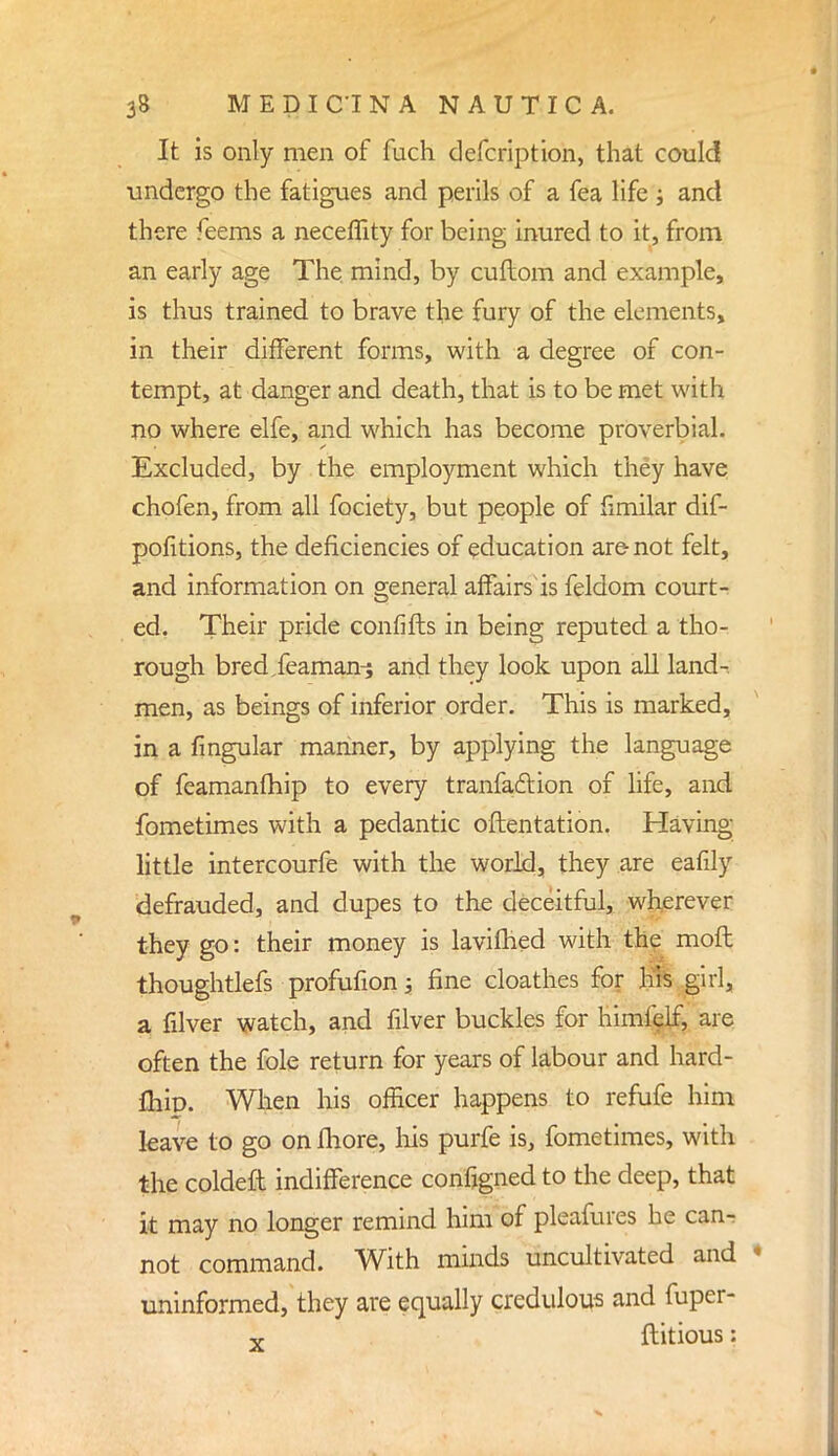 It is only men of fuch defcription, that could undergo the fatigues and perils of a fea life j and there feems a neceflity for being inured to it, from an early age The mind, by cuftom and example, is thus trained to brave the fury of the elements, in their different forms, with a degree of con- tempt, at danger and death, that is to be met with no where elfe, and which has become proverbial. Excluded, by the employment which they have chofen, from all fociety, but people of fimilar dif- pofitions, the deficiencies of education are not felt, and information on general affairs is feldom court- ed. Their pride confifts in being reputed a tho- rough bred/eaman^ and they look upon all land- men, as beings of inferior order. This is marked, in a Angular mariner, by applying the language of feamanfhip to every tranfaclion of life, and fometimes with a pedantic orientation. Having little intercourfe with the world, they are eafily defrauded, and dupes to the deceitful, wherever they go: their money is lavifhed with the moft thoughtlefs profufion; fine cloathes for his girl, a filver watch, and filver buckles for himfelf, are often the fole return for years of labour and hard- fhip. When his officer happens to refufe him leave to go on more, his purfe is, fometimes, with the coldeft indifference configned to the deep, that it may no longer remind him of pleafures he can- not command. With minds uncultivated and » uninformed, they are equally credulous and fuper- x ftitious: