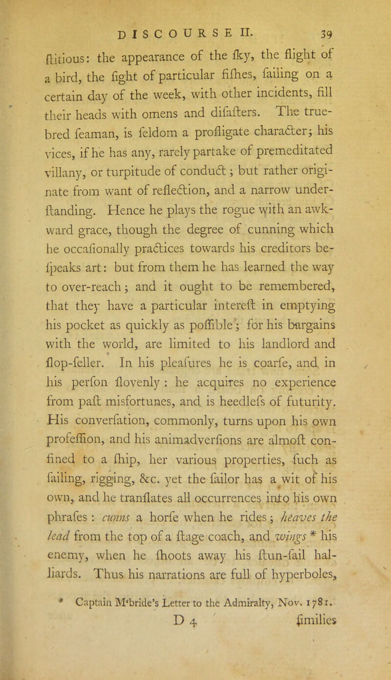 ftirious: the appearance of the iky, the flight of a bird, the fight of particular fifties, failing on a certain day of the week, with other incidents, fill their heads with omens and difafters. The true- bred feamari, is feldom a profligate character; his vices, if he has any, rarely partake of premeditated villany, or turpitude of conduct; but rather origi- nate from want of reflection, and a narrow under- ftanding. Hence he plays the rogue with an awk- ward grace, though the degree of cunning which he occalionally practices towards his creditors be- fpeaks art: but from them he has learned the way to over-reach; and it ought to be remembered, that they have a particular intereft in emptying his pocket as quickly as poflible; for his bargains with the world, are limited to his landlord and flop-feller. In his pleasures he is coarfe, and in his perfon flovenly : he acquires no experience from pafl misfortunes, and is heedlefs of futurity. His converfation, commonly, turns upon his own profeffion, and his animadverfions are almofl con- fined to a fhip, her various properties, fuch as failing, rigging, &c. yet the failor has a wit of his own, and he tranflates all occurrences into his own phrafes : cunns a horfe when he rides; heaves the lead from the top of a flage coach, and wings * his enemy, when he fhoots away his ftun-fail hal- liards. Thus his narrations are full of hyperboles, * Captain M'bride's Letter to the Admiralty, Nov. 1781. D 4 fimilics