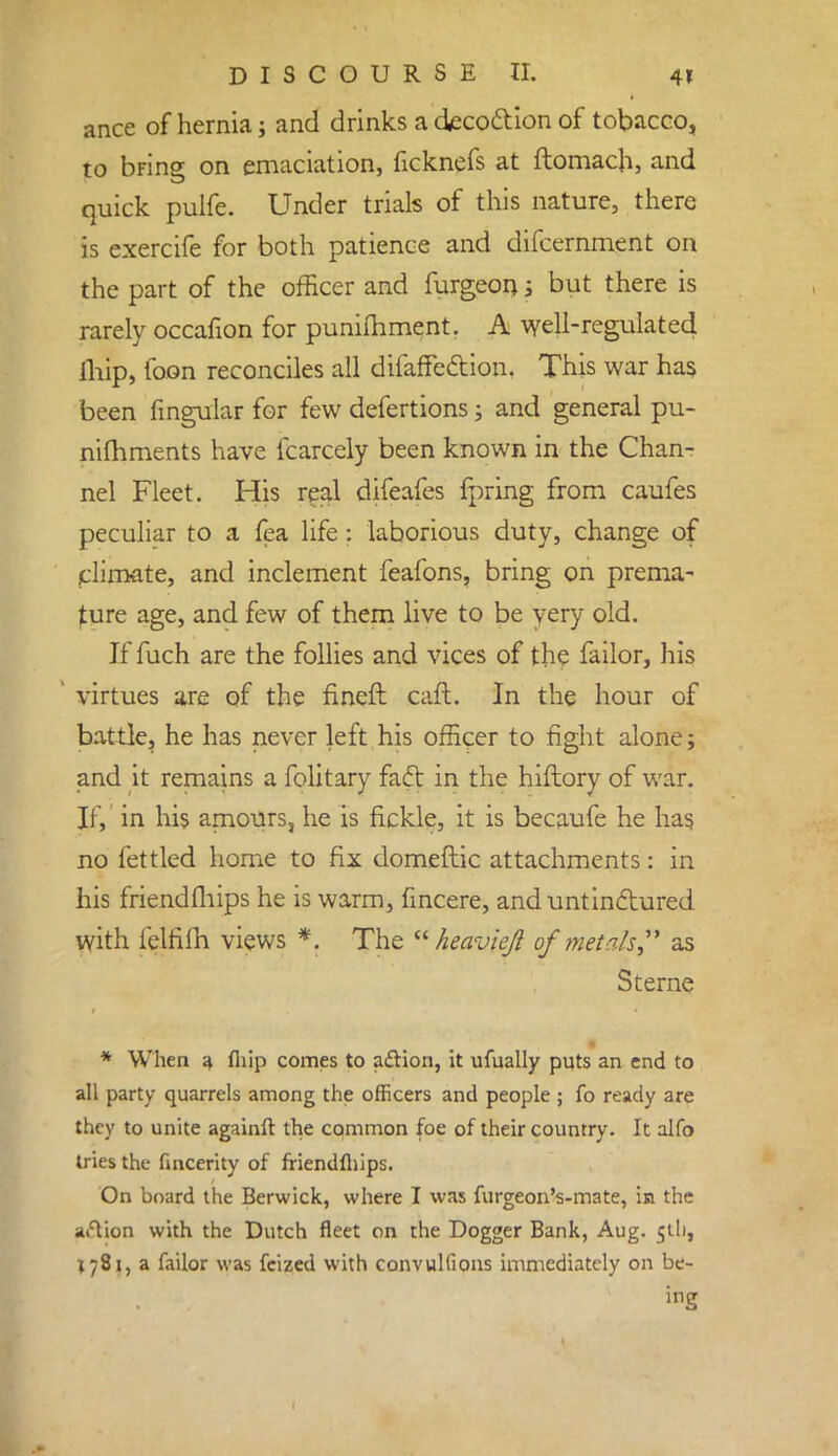 ance of hernia; and drinks a decoction of tobacco, to bring on emaciation, ficknefs at ftomach, and quick pulfe. Under trials of this nature, there is exercife for both patience and difcernment on the part of the officer and furgeoi); but there is rarely occafion for punimment. A well-regulated ihip, foon reconciles all difaffection. This war has been Angular for few defertions; and general pu- nimments have fcarcely been known in the Chanr nel Fleet. His real difeafes fpring from caufes peculiar to a fea life: laborious duty, change of climate, and inclement feafons, bring on prema- ture age, and few of them live to be very old. If fuch are the follies and vices of the failor, his virtues are of the fineft caft. In the hour of battle, he has never left his officer to fight alone; and it remains a folitary fafr. in the hiftory of war. If, in his amours, he is fickle, it is becaufe he has no fettled home to fix domeftic attachments: in his friendfhips he is warm, fincere, and untinctured with felfifh views *. The  heavieft of met ah as Sterne * When a fhip comes to action, it ufually puts an end to all party quarrels among the officers and people ; fo ready are they to unite againft the common foe of their country. It alfo tries the fincerity of friendfhips. On board the Berwick, where I was furgeon's-mate, in the aftion with the Dutch fleet on the Dogger Bank, Aug. 5U1, 1781, a failor was fcized with convulfions immediately on be- ing