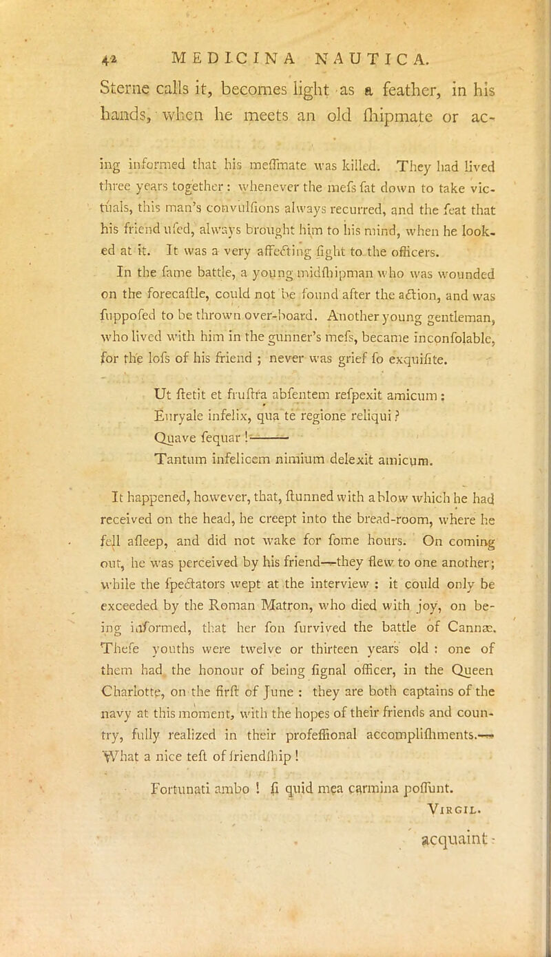 Sterne calls it, becomes light as a feather, in his hands, when he meets an old fhipmate or ac- ing informed that his meffmate was killed. They had lived three years together : whenever the naefs fat down to take vic- tuals, this man's convulfions always recurred, and the feat that his friend ufed, always brought him to his mind, when he look- ed at it. It was a very affecting fight to the officers. In the fame battle, a young midfhipman who was wounded on the forecaftle, could not he found after the action, and was fuppofed to be thrown over-board. Another young gentleman, who lived with him in the gunner's mefs, became inconfojablc, for the lofs of his friend ; never was grief fo exquifite. Ut ftetit et frufira abfentem refpexit amicum : Enryale infeiix, qua te regione reliqui ? Quave fequar !— Tantum infelicem nimium delexit amicum. It happened, however, that, ftunned with ahlow which he had received on the head, he creept into the bread-room, where he fell afleep, and did not wake for fome hours. On coming out, he was perceived by his friend—^they flew to one another; while the fpeftators wept at the interview : it could only be exceeded by the Roman Matron, who died with joy, on be- ing informed, that her fon furvived the battle of Cannae. Thefe youths were twelve or thirteen years old : one of them had the honour of being fignal officer, in the Queen Charlotte, on the firft of June : they are both captains of the navy at this moment, with the hopes of their friends and coun- try, fully realized in their profeflional accomplifhments.-w What a nice teft of iriendihip ! Fortunati ambo ! fi quid mea carmina poffunt. Virgil. acquaint -