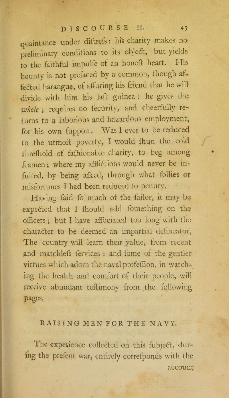 quaintance under diftrefs: his charity makes no preliminary conditions to its object, but yields to the faithful impulfe of an honeft heart. His bounty is not prefaced by a common, though a£» fected harangue, of affuring his friend that he will divide with him his laft guinea : he gives the whole; requires no fecurity, and cheerfully re- turns to a laborious and hazardous employment, for his own fupport. Was I ever to be reduced to the utmoft poverty, I would fhun the cold threlhold of fafliionable charity, to beg among feamen; where my afflictions would never be in* fulted, by being afked, through what follies or misfortunes I had been reduced to penury. Having faid fo much of the failor, it may be expected that I mould add fomething on the officers; but I have aflbciated too long' with the character to be deemed an impartial delineator, The country will learn their yalue, from recent and matchlefs fervices : and fame of the gentler virtues which adcrn the naval profeffion, in watchr ing the health and comfort of their people, will receive abundant teftimony from the following pages. RAISING MEN FOR THE NAVY. The experience collected on this fubject, dur- ing the prefent war, entirely correfponds with the account