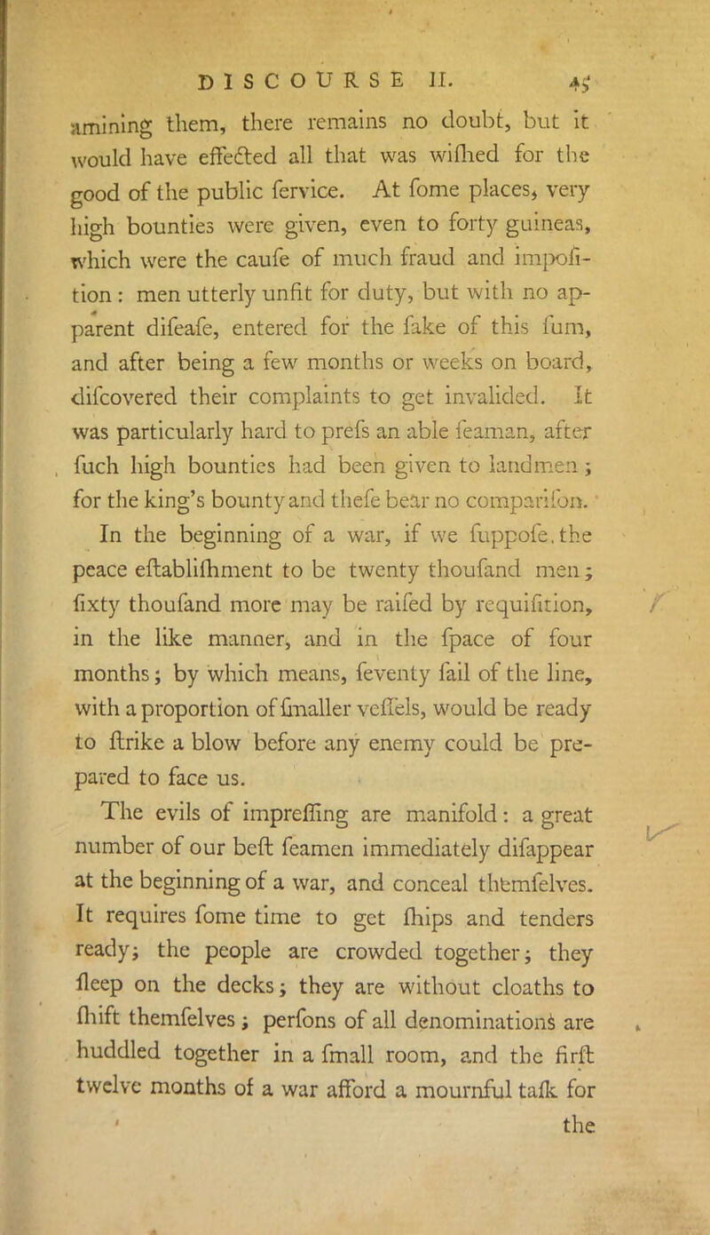 amining them, there remains no doubt, but it would have effected all that was wiflied for the good of the public fervice. At fome places, very high bounties were given, even to forty guineas, which were the caufe of much fraud and impofi- tion : men utterly unfit for duty, but with no ap- parent difeafe, entered for the fake of this fum, and after being a few months or weeks on board, difcovered their complaints to get invalided. It was particularly hard to prefs an able feaman, after fuch high bounties had been given to landmen; for the king's bounty and thefe bear no companion.' In the beginning of a war, if we fuppofe.the peace eftablifhment to be twenty thoufand men ; fixty thoufand more may be raifed by requifition, in the like manner, and in the fpace of four months; by which means, feventy fail of the line, with a proportion of {mailer vcfiels, would be ready to ftrike a blow before any enemy could be pre- pared to face us. The evils of impreffing are manifold: a great number of our bed feamen immediately difappear at the beginning of a war, and conceal themfelves. It requires fome time to get fhips and tenders ready; the people are crowded together; they lleep on the decks; they are without cloaths to fliift themfelves ; perfons of all denominations are huddled together in a fmall room, and the firft twelve months of a war afford a mournful talk for the