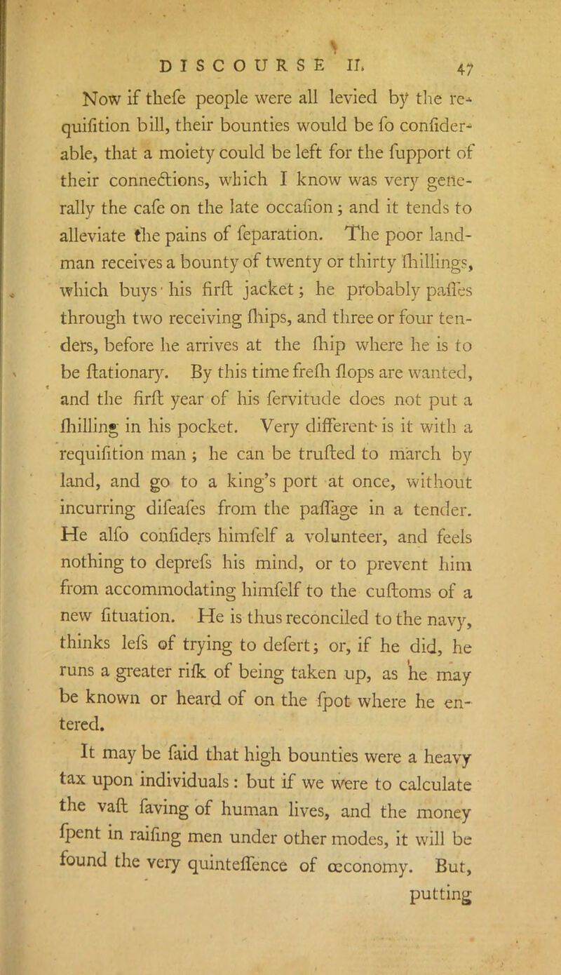 Now if tbefe people were all levied by the fe» quifition bill, their bounties would be fo confides able, that a moiety could be left for the fupport of their connections, which I know was very gene- rally the cafe on the late occafion; and it tends to alleviate the pains of feparation. The poor land- man receives a bounty of twenty or thirty millings, which buys'his firft jacket; he probably paties through two receiving fhips, and three or four ten- ders, before he arrives at the fhip where he is to be ftationary. By this time frelh flops are wanted, and the firft year of his fervitude does not put a milling in his pocket. Very different- is it with a requifition man ; he can be trufted to march by land, and go to a king's port at once, without incurring difeafes from the pafTage in a tender. He alfo confiders himfelf a volunteer, and feels nothing to deprefs his mind, or to prevent him from accommodating himfelf to the cuftoms of a new fituation. He is thus reconciled to the navy, thinks lefs of trying to defert; or, if he did, he runs a greater rifk of being taken up, as he may be known or heard of on the fpot where he en- tered. It may be faid that high bounties were a heavy tax upon individuals: but if we were to calculate the vaft faving of human lives, and the money fpent in raifing men under other modes, it will be found the very quinteffence of osconomy. But, putting