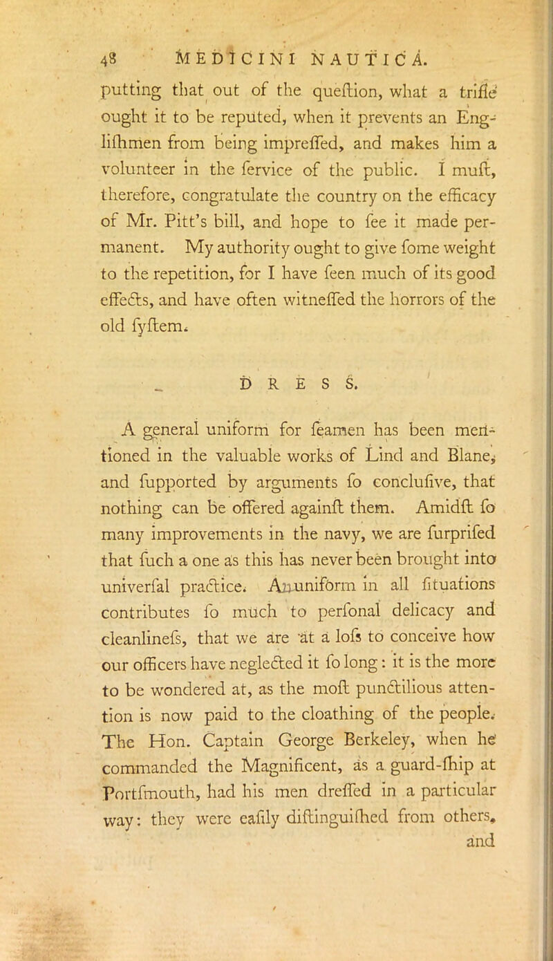 putting that out of the queftion, what a trifle ought it to be reputed, when it prevents an Eng- lishmen from being imprefled, and makes him a volunteer in the fervice of the public. I mufi, therefore, congratulate the country on the efficacy of Mr. Pitt's bill, and hope to fee it made per- manent. My authority ought to give fome weight to the repetition, for I have feen much of its good effects, and have often witnefTed the horrors of the old fyflerm DRESS. A general uniform for feamen has been men- tioned in the valuable works of Lind and Blanej and fupported by arguments fo conclufive, that nothing can be offered againft them. Amidft fo many improvements in the navy, we are furprifed that fuch a one as this has never been brought into univerfal practice. Aminiform in all fituations contributes fo much to perfonal delicacy and cleanlinefs, that we are 'at a lofs to conceive how our officers have negleded it fo long: it is the more to be wondered at, as the moft punctilious atten- tion is now paid to the cloathing of the people. The Hon. Captain George Berkeley, when he commanded the Magnificent, as a guard-fhip at Portfmouth, had his men dreffed in a particular way: they were eafily diftinguifhed from others, and