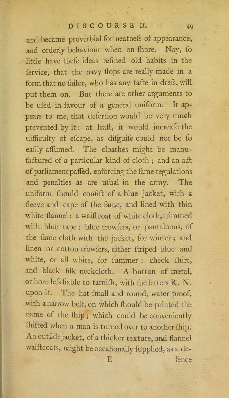 and became proverbial for neatnefs of appearance, and orderly behaviour when on more. Nay* fo little have thefe ideas refined old habits in the fervice, that the navy Hops are really made in a form that no failor, who has any tafte in drefs, will put them on. But there are other arguments to be ufed in favour of a general uniform. It ap- pears to me, that defertion would be very much prevented by it: at leafl, it would increafe the difficulty of efcape, as difguife could not be fo eafily aflumed. The cloathes might be manu- factured of a particular kind of cloth ; and an aft of parliament paffed, enforcing the fame regulations and penalties as are ufual in the army. The uniform mould confift of a blue jacket, with a lleeve and cape of the fame, and lined with thin white flannel: a waiftcoat of white cloth, trimmed with blue tape : blue trowfers, or pantaloons, of the fame cloth with the jacket, for winter; and linen or cotton trowfers, either ftriped blue and white, or all white, for fummer : check fhirt, and black filk neckcloth. A button of metal, or horn lefs liable to tarnim, with the letters R. N. upon it. The hat fmall and round, water proof, with a narrow belt, on which mould be printed the name of the fhip; which could be conveniently fhifted when a man is turned over to another fhip. An outfidejacket, of a thicker texture, and flannel waiftcoats, might be occafionally fupplied, as a de- E fence
