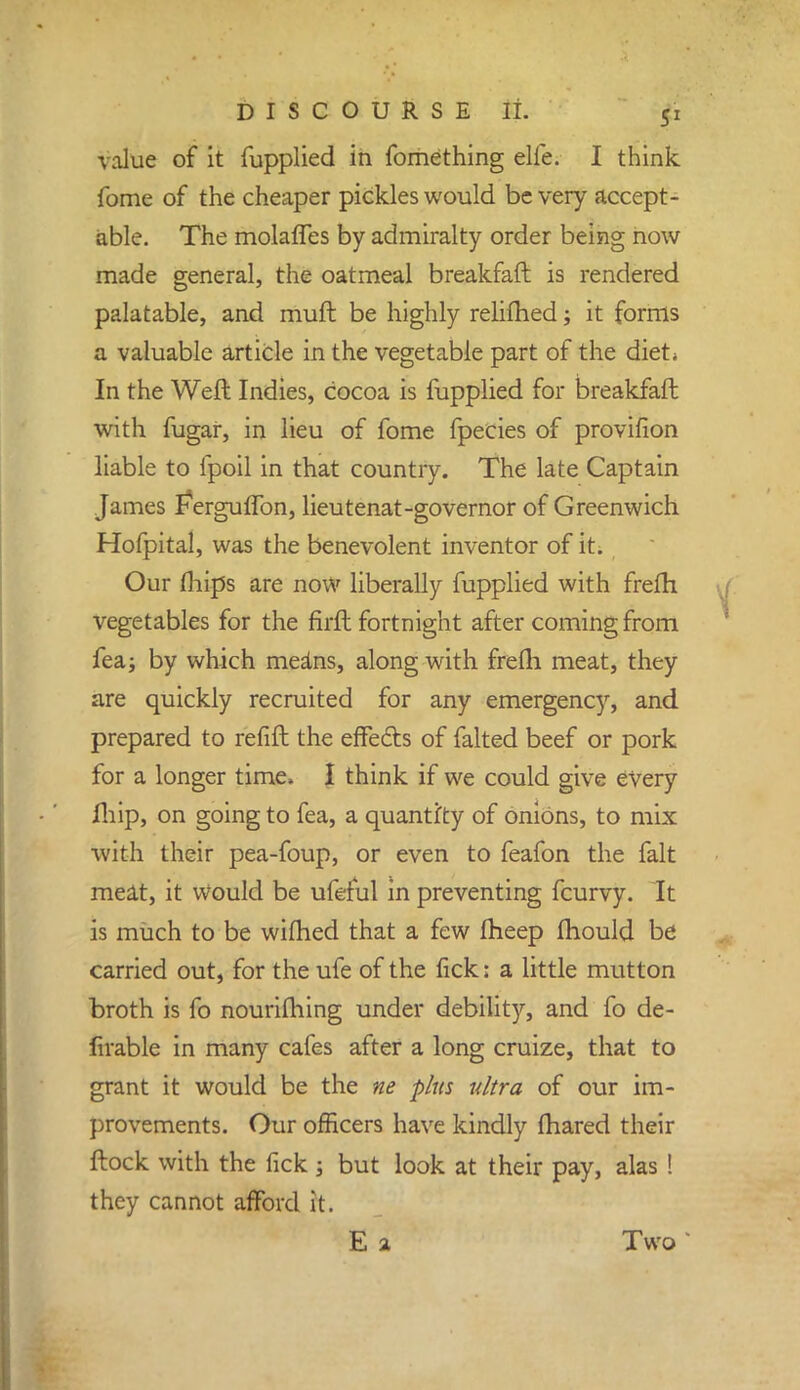 vaitie of it fupplied in fomething elfe. I think Tome of the cheaper pickles would be very accept- able. The molaffes by admiralty order being now made general, the oatmeal breakfaft is rendered palatable, and muft be highly relifhed; it forms a valuable article in the vegetable part of the diet* In the Weft Indies, cocoa is fupplied for breakfaft with fugar, in lieu of fome fpecies of provifion liable to fpoil in that country. The late Captain James Ferguffon, lieutenat-governor of Greenwich Hofpital, was the benevolent inventor of it. Our (hips are now liberally fupplied with frefh vegetables for the firft fortnight after coming from fea; by which means, along with frefri meat, they are quickly recruited for any emergency, and prepared to refill the effects of falted beef or pork for a longer time, I think if we could give every fhip, on going to fea, a quantity of onions, to mix with their pea-foup, or even to feafon the fait meat, it Would be ufeful in preventing fcurvy. It is much to be wilhed that a few fheep mould be carried out, for the ufe of the fick: a little mutton broth is fo nourifliing under debility, and fo de- firable in many cafes after a long cruize, that to grant it would be the ne plus ultra of our im- provements. Our officers have kindly fhared their ftock with the fick ; but look at their pay, alas ! they cannot afford it. E a Two