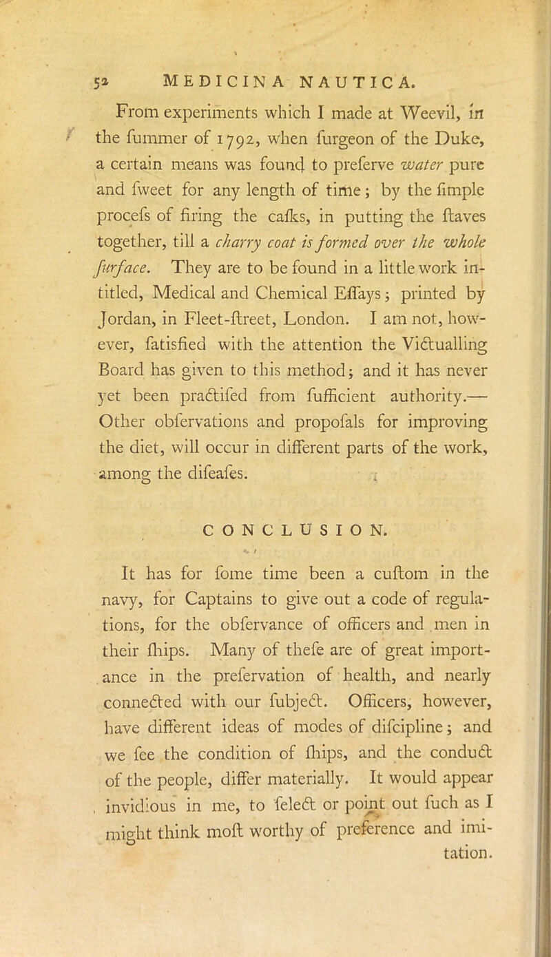 From experiments which I made at Weevil, m the fummer of 1792, when furgeon of the Duke, a certain means was found to preferve water pure and fweet for any length of time; by the fimple procefs of firing the cafks, in putting the ftaves together, till a charry coat is formed over the whole furface. They are to be found in a little work in- titled, Medical and Chemical Effays; printed by Jordan, in Fleet-ftreet, London. I am not, how- ever, fatisfied with the attention the Victualling Board has given to this method; and it has never yet been pradtifed from fufficient authority.— Other obfervations and propofals for improving the diet, will occur in different parts of the work, among the difeafes. CONCLUSION, It has for fome time been a cuftom in the navy, for Captains to give out a code of regula- tions, for the obfervance of officers and men in their fliips. Many of thefe are of great import- ance in the prefervation of health, and nearly connected with our fubjedt. Officers, however, have different ideas of modes of difcipline; and we fee the condition of fhips, and the condud of the people, differ materially. It would appear , invidious in me, to feleft or point out fuch as I might think molt worthy of preference and imi- tation.