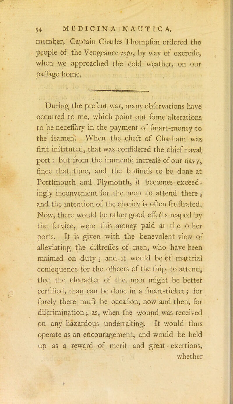 member, Captain Charles Thompfon ordered the people of the Vengeance tops, by way of exercife, when we approached the cold weather, on our paffage home. During the prefent war, many obfervations have occurred to me, which point out fome alterations to be necefTary in the payment of fmart-money to the feamen. When the cheft of Chatham was firft inftituted, that was confidered the chief naval port: but from the immenfe increafe of our navy, fince that time, and the bufmefs to be done at Portfmouth and Plymouth, it becomes exceed- ingly inconvenient for the men to attend there s and the intention of the charity is often fruftrated, Now, there would be other good effects reaped by the fervice, were this money paid at the other ports. It is given with the benevolent view of alleviating the diftreffes of men, who have been maimed on duty; and it would be of material confequence for the officers of the Ihip to attend,, that the character of the. man might be better certified, than can be done in a lmart-ticket; for furely there muft be occafion, now and then, for difcri ruination; as, when the wound was received on any hazardous undertaking. It would thus operate as an encouragement, and would be held up as a reward of merit and great exertions, whether