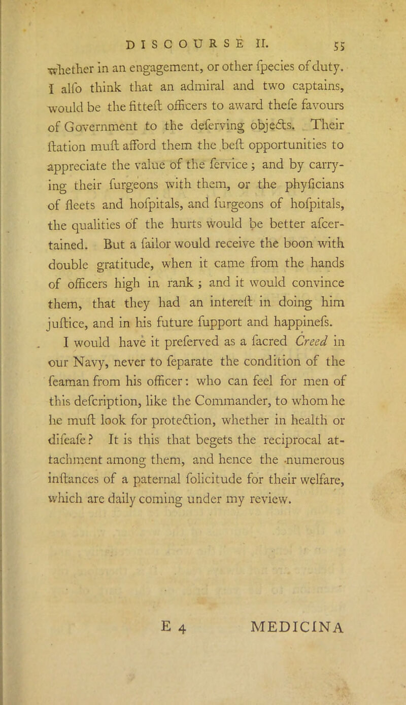 ■whether in an engagement, or other fpecies of duty. I alio think that an admiral and two captains, would be the fitted officers to award thefe favours of Government to the deferving obje&s. Their ftation inuft afford them the beft opportunities to appreciate the value of the fervice; and by carry- ing their furgeons with them, or the phyficians of fleets and hofpitals, and furgeons of hofpitals, the qualities of the hurts would be better afcer- tained. But a failor would receive the boon with double gratitude, when it came from the hands of officers high in rank ; and it would convince them, that they had an intereft in doing him juftice, and in Ins future fupport and happinefs. I would have it preferved as a facred Creed in our Navy, never to feparate the condition of the feaman from his officer: who can feel for men of this defcription, like the Commander, to whom he he mull look for protection, whether in health or difeafe ? It is this that begets the reciprocal at- tachment among them, and hence the -numerous inftances of a paternal folicitude for their welfare, which are daily coming under my review. E 4 MEDICINA