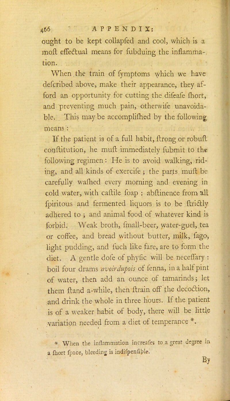 ought to be kept collapfed and cool, which is a raoft effectual means for fubduing the inflamma- tion. When the train of fymptoms which we have defcribed above, make their appearance, they af- ford an opportunity for cutting the difeafe fhort, and preventing much pain, otherwife unavoida- ble. This may be accomplifhed by the following means: If the patient is of a full habit, ftrong or robuft constitution, he muft immediately fubmit to the following regimen: He is to avoid walking, rid- ing, and all kinds of exercife j the parjts muft be carefully waflied every morning and evening in cold water, with caftile foap ; abflinence from all fpiritous and fermented liquors is to be ftriclly adhered to -} and animal food of whatever kind is forbid. Weak broth, fmall-beer, water-guel, tea or coffee, and bread without butter, milk, fago, light pudding, and fuch like fare, are to form the diet. A gentle dofe of phyfic will be neceffary : boil four drams avoirdupois of fenna, in a half pint of water, then add an ounce of tamarinds; let them ftand a-while, then ftrain off the decoaion, and drink the whole in three hours. If the patient is of a weaker habit of body, there will be little variation needed from a diet of temperance *. * When the inflammation increafes to,a great degree in a ftiort fpace, bleeding is indifpenfible. By