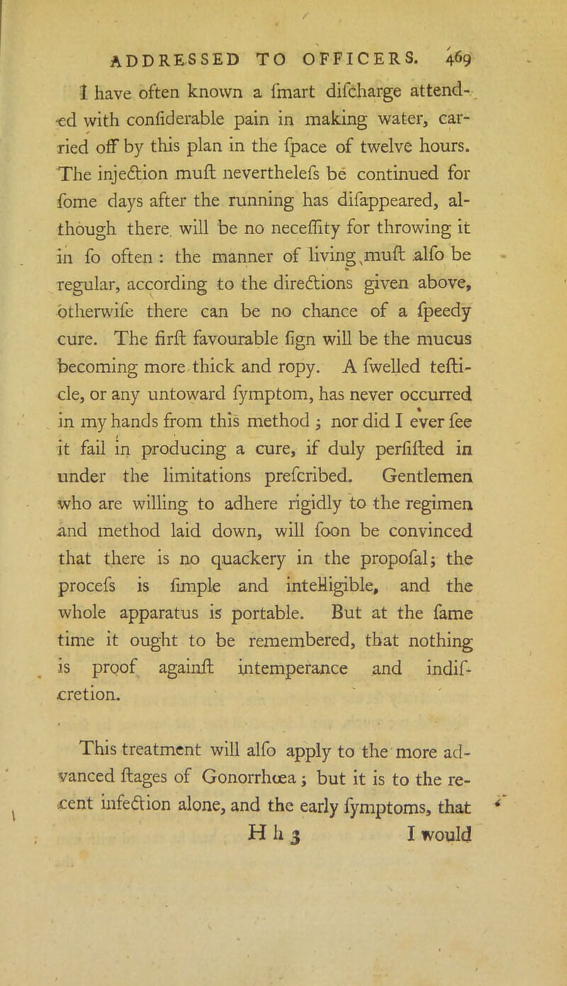 I have often known a fmart difcharge attend- ed with confiderable pain in making water, car- ried off by this plan in the fpace of twelve hours. The injection muft neverthelefs be continued for fome days after the running has difappeared, al- though there, will be no neceffity for throwing it in fo often : the manner of living muft alfo be regular, according to the directions given above, btherwife there can be no chance of a fpeedy cure. The firft favourable fign will be the mucus becoming more thick and ropy. A fwelled tefti- cle, or any untoward fymptom, has never occurred in my hands from this method ; nor did I ever fee it fail in producing a cure, if duly perfifted in under the limitations prefcribed. Gentlemen who are willing to adhere rigidly to the regimen and method laid down, will foon be convinced that there is no quackery in the propofal; the procefs is fimple and intelligible, and the whole apparatus is portable. But at the fame time it ought to be remembered, that nothing is proof againft intemperance and indif- cretion. This treatment will alfo apply to the more ad- vanced ftages of Gonorrhoea; but it is to the re- cent infection alone, and the early fymptoms, that H h 3 I would