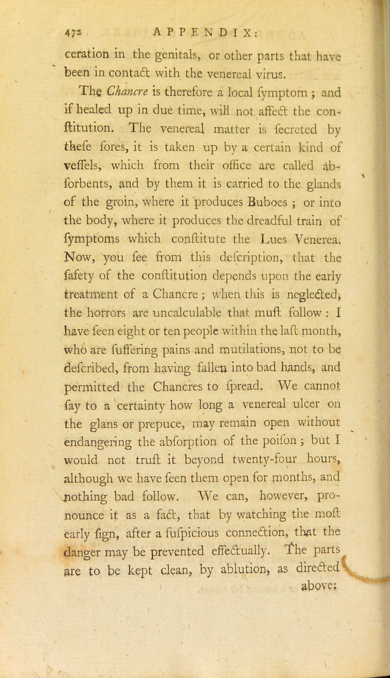 ceration in the genitals, or other parts that have been in contact with the venereal virus. The Chancre is therefore a local fymptom ; and if healed up in due time, will not affect the con- ftitution. The venereal matter is fecreted by thefe fores, it is taken up by a certain kind of veffels, which from their office are called ab- forbents, and by them it is carried to the glands of the groin, where it produces Buboes j or into the body, where it produces the dreadful train of fymptoms which conftitute the Lues Venerea, Now, you fee from this description, that the fafety of the conftitution depends upon the early treatment of a Chancre; when this is neglected, the horrors are uncalculable that mull follow : I have feen eight or ten people within the laft month, who are fuffering pains and mutilations, not to be defcribed, from having fallen into bad hands, and permitted the Chancres to fpread. We cannot fay to a certainty how long a venereal ulcer on the glans or prepuce, may remain open without endangering the abforption of the poifon j but I would not truft it beyond twenty-four hours, although we have feen them open for months, and nothing bad follow. We can, however, pro- nounce it as a fact, that by watching the mod early fign, after a fufpicious connection, that the danger may be prevented effectually, 'the parts are to be kept clean, by ablution, as directed \ above;