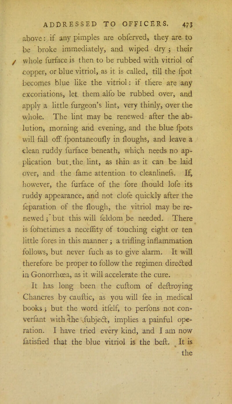 above: if any pimples are obferved, they are to be broke immediately, and wiped dry ; their / whole furface is then to be rubbed with vitriol of copper, or blue vitriol, as it is called, till the fpot becomes blue like the vitriol: if tnere are any excoriations, let. them alfo be rubbed over, and apply a little furgeon's lint, very thinly, over the whole. The lint may be renewed after the ab- lution, morning and evening, and the blue fpots will fall off fpontaneoufly in floughs, and leave a clean ruddy furface beneath, which needs no ap- plication but.the lint, as thin as it can be laid over, and the fame attention to cleanlinefs. If, however, the furface of the fore mould lofe its ruddy appearance, and not clofe quickly after the feparation of the Hough, the vitriol may be re- newed; but this will feldom be needed. There is fometimes a neceffity of touching eight or ten little fores in this manner ; a trifling inflammation follows, but never fuch as to give alarm. It will therefore be proper to follow the regimen directed in Gonorrhoea, as it will accelerate the cure. It has long been the cuftom of deftroying Chancres by cauftic, as you will fee in medical books; but the word itfelf, to perfons not con- verfant with 'the ,fubjc6t, implies a painful ope- ration. I have tried every kind, and I am now fatisfied that the blue vitriol is the beft. It is