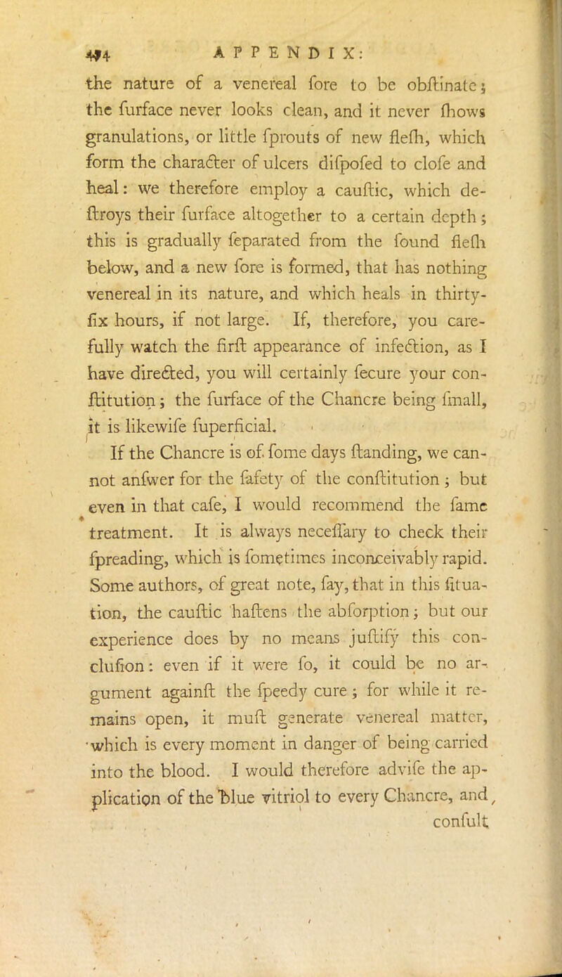 the nature of a venereal fore to be obftinate; the furface never looks clean, and it never (hows granulations, or little fprouts of new flefh, which form the character of ulcers difpofed to clofe and heal: we therefore employ a cauftic, which de- ftroys their furface altogether to a certain depth; this is gradually feparated from the found flefli below, and a new fore is formed, that has nothing venereal in its nature, and which heals in thirty- fix hours, if not large. If, therefore, you care- fully watch the firft appearance of infection, as I have directed, you will certainly fecure your con- flitution; the furface of the Chancre being imall, it is likewife fuperficial. If the Chancre is of fome days (landing, we can- not anfwer for the fafety of the conftitution ; but even in that cafe, I would recommend the fame treatment. It is always neceffary to check their fpreading, which is fome times inconceivably rapid. Some authors, of great note, fay, that in this fitua- tion, the cauftic haftens the abforption; but our experience does by no means juftify this con- clufion: even if it were fo, it could be no ar- gument againft the fpeedy cure; for while it re- mains open, it mull generate venereal matter, ■which is every moment in danger of being carried into the blood. I would therefore advife the ap- plication of the blue vitriol to every Chancre, and, confult