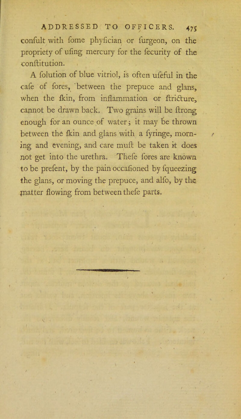 confult with fome phyfician or furgeon, on the propriety of ufing mercury for the fecurity of the conftitution. A folution of blue vitriol, is often ufeful in the cafe of fores, between the prepuce and glans, when the Ikin, from inflammation or ftricture, cannot be drawn back. Two grains will be ftrong enough for an ounce of water; it may be thrown between the fkin and glans with a fyringe, morn- ing and evening, and care muft be taken it does not get into the urethra. Thefe fores are known to be prefent, by the pain occasioned by fqueezing the glans, or moving the prepuce, and alfo, by the matter flowing from between thefe parts.