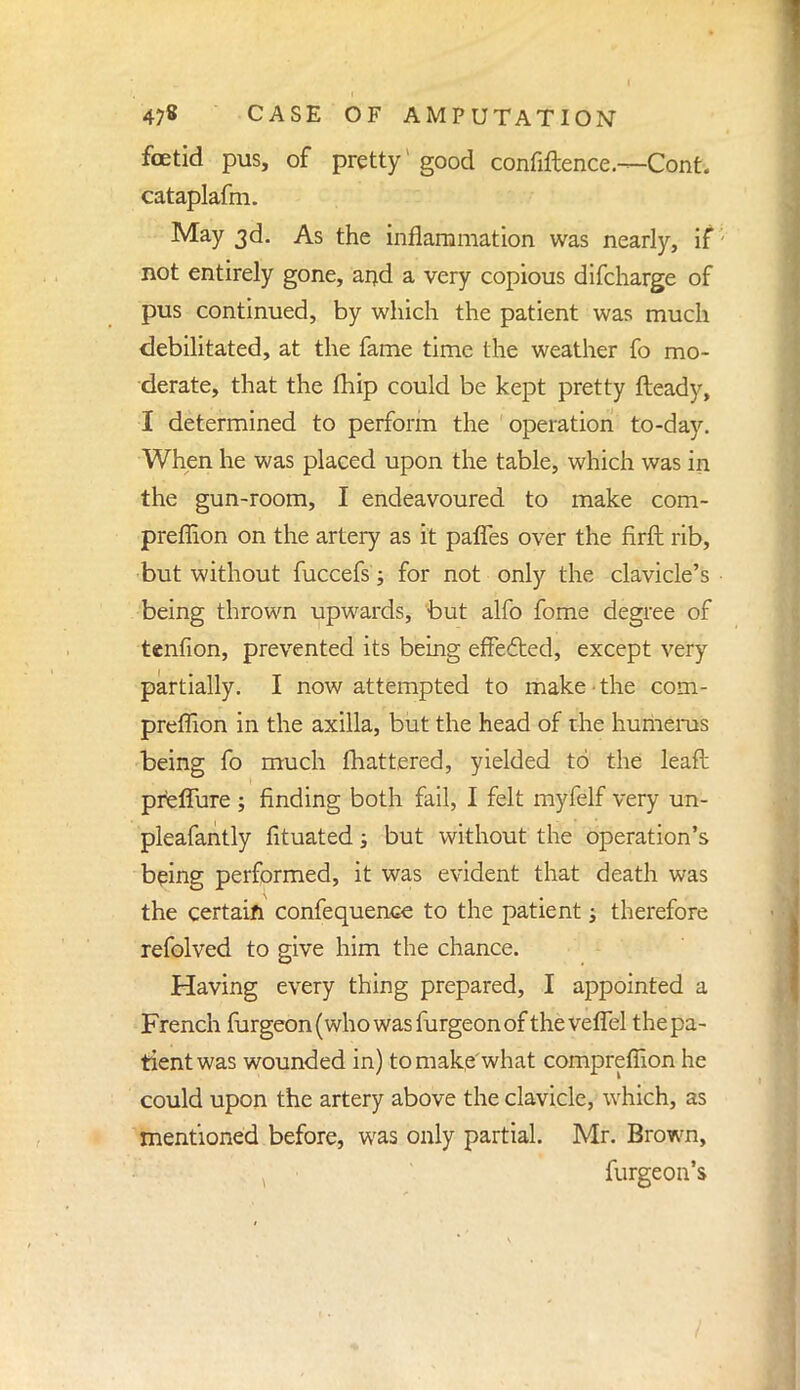 foetid pus, of pretty1 good confiftence.-—Cont. cataplafm. May 3d. As the inflammation was nearly, if; not entirely gone, and a very copious difcharge of pus continued, by which the patient was much debilitated, at the fame time the weather fo mo- derate, that the fhip could be kept pretty fleady, I determined to perform the operation to-day. When he was placed upon the table, which was in the gun-room, I endeavoured to make com- preffion on the artery as it palfes over the firft rib, but without fuccefs; for not only the clavicle's being thrown upwards, but alfo fome degree of tenfion, prevented its being effected, except very partially. I now attempted to make the com- preffion in the axilla, but the head of the humerus being fo much fhattered, yielded to the leaft prelTure ; finding both fail, I felt myfelf very un- pleafantly fituated ; but without the operation's being performed, it was evident that death was the certain confequence to the patient; therefore refolved to give him the chance. Having every thing prepared, I appointed a French furgeon(whowasfurgeonof thevefTel the pa- tient was wounded in) to make'what compreflion he could upon the artery above the clavicle, which, as mentioned before, was only partial. Mr. Brown, furgeon's