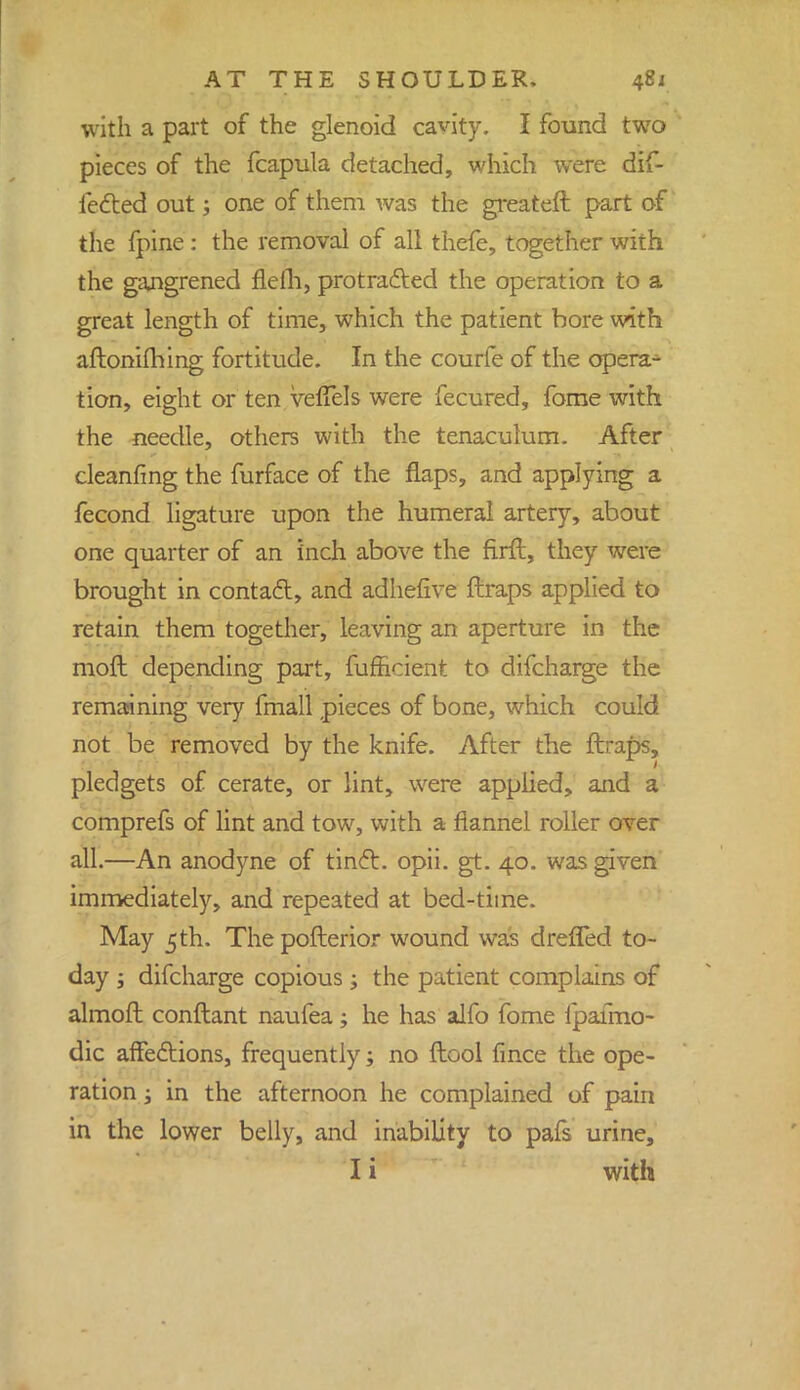 with a part of the glenoid cavity. I found two pieces of the fcapula detached, which were dif- fered out; one of them was the greateft part of the fpine : the removal of all thefe, together with the gangrened flelh, protracted the operation to a great length of time, which the patient bore with aftoniming fortitude. In the courfe of the opera- tion, eight or ten vefTels were fecured, fome with the needle, others with the tenaculum. After cleanfing the furface of the flaps, and applying a fecond ligature upon the humeral artery, about one quarter of an inch above the firft, they were brought in contact, and adhefive ftraps applied to retain them together, leaving an aperture in the moft depending part, fumcient to difcharge the remaining very fmall pieces of bone, which could not be removed by the knife. After the ftraps, pledgets of cerate, or lint, were applied, and a comprefs of lint and tow, with a flannel roller over all.—An anodyne of tinft. opii. gt. 40. was given immediately, and repeated at bed-time. May 5th. The pofterior wound was dreffed to- day ; difcharge copious; the patient complains of almoft conftant naufea; he has alfo fome fpafmo- dic affections, frequently; no ftool fince the ope- ration ; in the afternoon he complained of pain in the lower belly, and inability to pafs urine, I i with