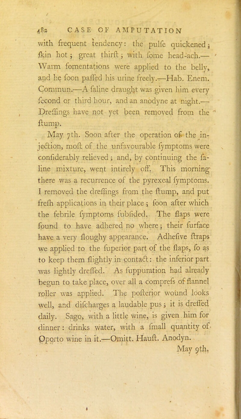 with frequent tendency: the pulfe quickenedj fkin hot; great thirft; with fome head-ach.— ' Warm fomentations were applied to the belly, and he foon paffed his urine freely—Hab. Enem. Commun.—A faline draught was given him every fecond or third hour, and an anodyne at night.— Dreffings have not yet been removed from the  flump. May 7th. Soon after the operation o£ the ^in- jection, moft of the unfavourable fymptoms were confiderably relieved; and, by continuing the fa- line mixture, went intirely off. This morning* there was a recurrence of the pyrexeal fymptoms. 1 removed the dreffings from the (lump, and put frelh applications in their place j foon after which the febrile fymptorriis fubfided, The flaps were found to have adhered no where; their furface have a very floughy appearance. Adhefive ftraps we applied to the fuperior part of the flaps, fo as to keep them flightly in contact: the inferior part was lightly drefled. As fuppuration had already begun to take place, over all a comprefs of flannel roller was applied. The pofterior wound looks well, and difcharges a laudable pus -3 it is drelTed daily. Sago, with a little wine, is given him for dinner: drinks water, with a fmall quantity of- Pporto wine in it.—Omitt. Hauft. Anodyn. May 9th.