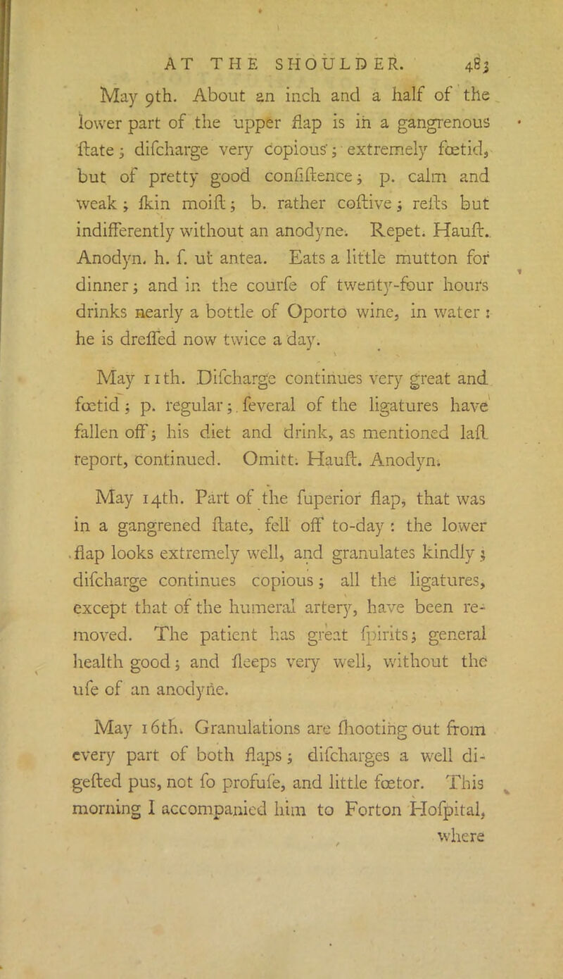 May 9th. About an inch and a half of the lower part of the upper flap is in a gangrenous ftate -3 difcharge very copious'; extremely foetid, but of pretty good confidence; p. calm and weak ; fkin moid; b. rather coftive 3 refts but indifferently without an anodyne. Repet. Hauft. Anodyn. h. f. ut antea. Eats a little mutton for dinner; and in the courfe of twenty-four hours drinks nearly a bottle of Oporto wine, in water : he is dreffed now twice a day. May nth. Difcharge continues very great and foetid ; p. regular;. feveral of the ligatures have fallen off; his diet and drink, as mentioned lad report, continued. Omitt; Hauft. Anodyn. May 14th. Part of the fuperior flap, that was in a gangrened ftate, fell off to-day : the lower .flap looks extremely well, and granulates kindly ; difcharge continues copious; all the ligatures, except that of the humeral artery, have been re- moved. The patient has great fpiritSj general health good; and fleeps very well, without the ufe of an anodyne. May 16th. Granulations are (hooting out from every part of both flaps; difcharges a well di- gefted pus, not fo profufe, and little fcetor. This morning I accompanied him to Forton Hofpital, where