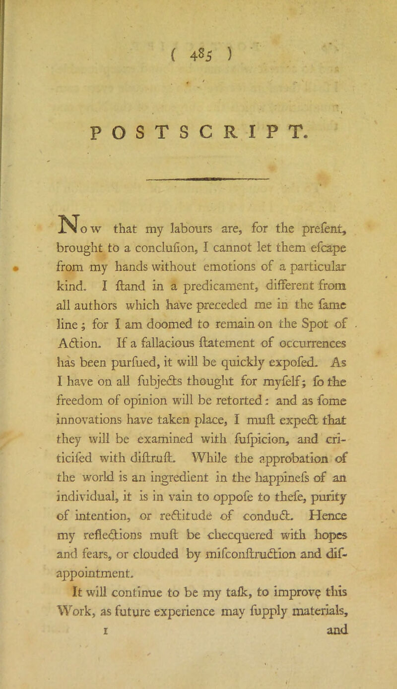 ( 4^5 ) POSTSCRIPT. N ow that my labours are, for the prefeni, brought to a conclufion, I cannot let them efcape from my hands without emotions of a particular kind. I ftand in a predicament, different from all authors which have preceded me in the fame line; for I am doomed to remain on the Spot of Adion. If a fallacious ftatement of occurrences has been purfued, it will be quickly expofed. As I have on all fubje&s thought for myfelf; fo the freedom of opinion will be retorted: and as fome innovations have taken place, I muft expect that they will be examined with fufpicion, and cri- ticifed with diftruft While the approbation of the world is an ingredient in the happinefs of an individual, it is in vain to oppofe to thefe, purity of intention, or rectitude of conduct. Hence my reflections muft be checquered with hopes and fears, or clouded by mifconftruetion and dis- appointment. It will continue to be my tafk, to improve this Work, as future experience may fupply materials, i and