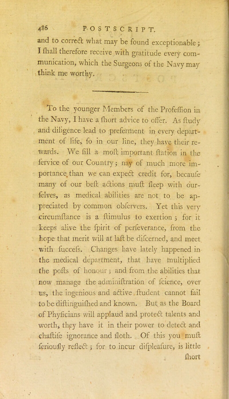 and to correct what may be found exceptionable ; I mall therefore receive with gratitude every com- munication, which the Surgeons of the Navy may think me worthy. To the younger Members of the Profeffion in the Navy, I have a fhort advice to offer. As ftudy and diligence lead to preferment in every depart- ment of life, fo in our line, they have their re- xvards. We fill a moft important ftation in the fervice of our Country; nay of much more im- portance, than we can expect credit for, becaufe many of our beft actions mull fleep with dur- felves, as medical abilities are not to be ap- preciated by common obfervers. Yet this very circumftance is a flimulus to exertion ; for it keeps alive the fpirit of perfeverance, from the hope that merit will at laft be difcerned, and meet with fuccefs. Changes have lately happened in the medical department, that have multiplied the polls of honour ; and from the abilities that now manage the adminiftration of fcience, over us, the ingenious and active ftudent cannot fail to be diftinguimed and known. But. as the Board of Phyficians will applaud and protect talents and worth, thpy have it in their power to detect and chaftife ignorance and floth. Of this you muft fcrioufly reflect j for to incur difplcafurc, is little fhort