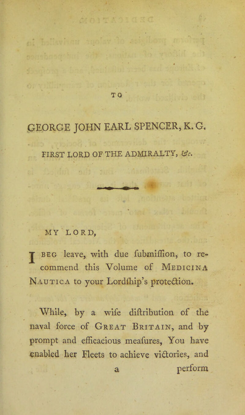 TO GEORGE JOHN EARL SPENCER, K. G, FIRST LORD OF THE ADMIRALTY, &c. MY LORD, J beg leave, with due fubmiffion, to re- commend this Volume of Medicina Nautica to your Lordfhip's protection. While, by a wife diftribution of the naval force of Great Britain, and by prompt and efficacious meafures, You have enabled her Fleets to achieve victories, and a perform