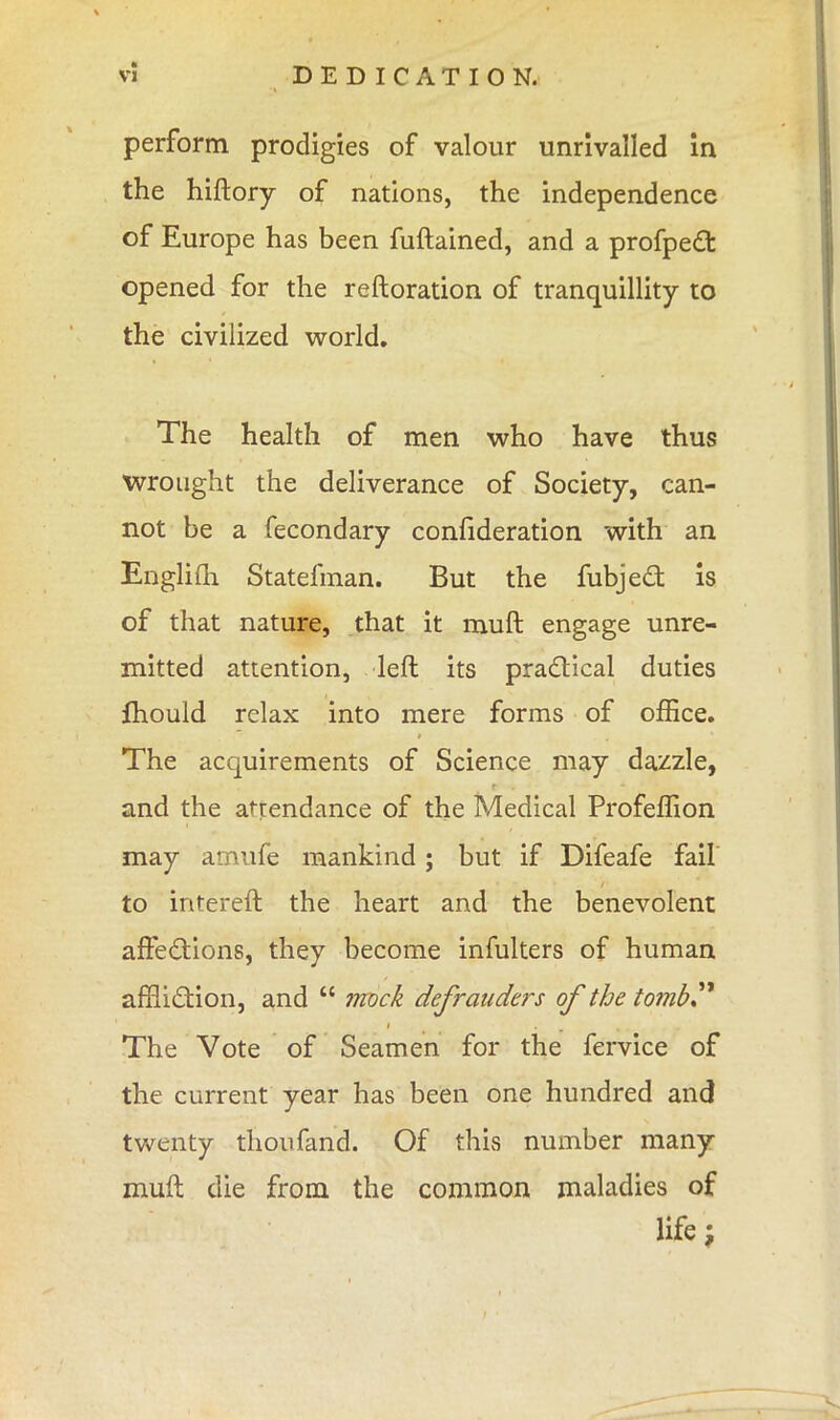 ft VI DEDICATION. perform prodigies of valour unrivalled in the hiftory of nations, the independence of Europe has been fuftained, and a profpedt opened for the reftoration of tranquillity to the civilized world. The health of men who have thus wrought the deliverance of Society, can- not be a fecondary confideration with an Englifh Statefman. But the fubject is of that nature, that it muft engage unre- mitted attention, left its practical duties fhould relax into mere forms of office. The acquirements of Science may dazzle, and the attendance of the Medical Profeffion may amufe mankind; but if Difeafe fail to intereft the heart and the benevolent affections, they become infulters of human affliction, and  mock defrauders of the tomb The Vote of Seamen for the fervice of the current year has been one hundred and twenty thoufand. Of this number many muft die from the common maladies of life;