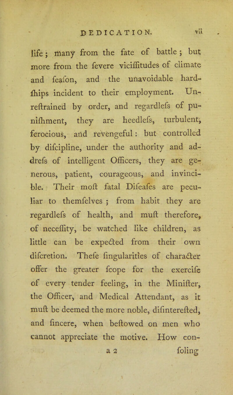 life; many from the fate of battle; but more from the fevere viciffitudes of climate and feafon, and the unavoidable hard- fhips incident to their employment. Un- reftrained by order, and regardlefs of pu- niffiment, they are heedlefs, turbulent, ferocious, and revengeful: but controlled by difcipline, under the authority and ad- drefs of intelligent Officers, they are ge- nerous, patient, courageous, and invinci- ble. Their moft fatal Difeafes are pecu- liar to themfelves ; from habit they are regardlefs of health, and muft therefore, of neceffity, be watched like children, as little can be expected from their own difcretion. Thefe Angularities of character offer the greater fcope for the exercife of every tender feeling, in the Minifter, the Officer, and Medical Attendant, as it muft be deemed the more noble, difinterefted, and fincere, when beftowed on men who cannot appreciate the motive. How con- a 2 folinc: