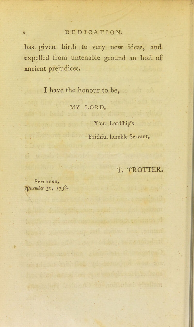 has given birth to yery new ideas, and expelled from untenable ground an hoft of ancient prejudices. I have the honour to be, MY LORD, Your Lordfhip's Faithful humble Servant, T. TROTTER. Spitheao, i-fecemlier 30, 1798.