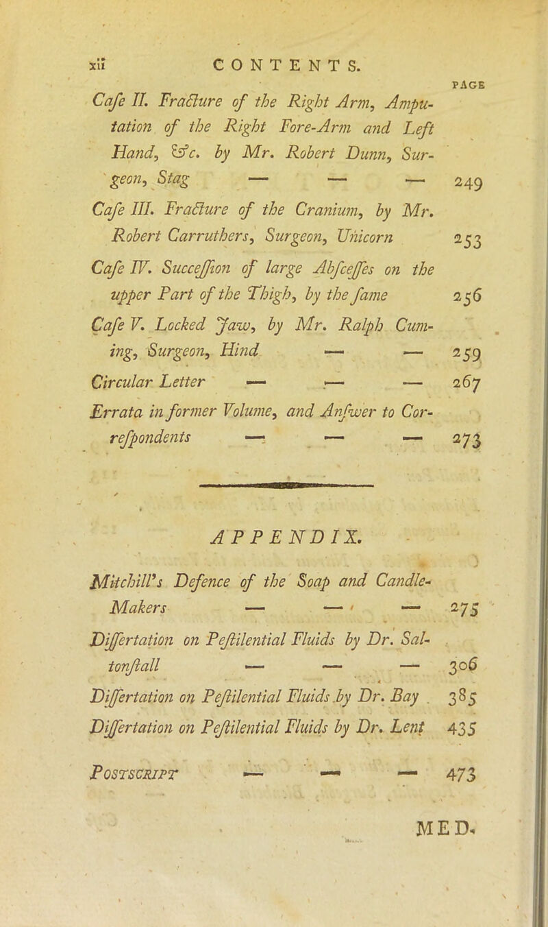 PAGE Cafe II. Fraclure of the Right Arm, Ampu- tation of the Right Fore-Arm and Left Hand, &c. by Mr. Robert Dunn, Sur- geon, Stag — — — 249 Cafe III. Fraclure of the Cranium, by Mr. Robert Carruthers, Surgeon, Unicorn 253 Cafe IV. Succefjion of large Abfcejfes on the tipper Part of the Thigh, by the fame 256 Cafe V. Locked Jaw, by Mr. Ralph Cum- ing, Surgeon, Hind — — 259 Circular Letter — — 267 Errata in former Volume, and Anfwer to Cor- refpondents —• — — 273 APPENDIX. MiichilVs Defence of the Soap and Candle- Makers — — ' — 275 Differtation on Pejlilential Fluids by Dr. Sal- tonftall —- — — 306 Differtation on Pejlilential Fluids.by Dr. Bay . 385 Differtation on Pejlilential Fluids by Dr. Lent 435 Postscript •— — — 473 MED.