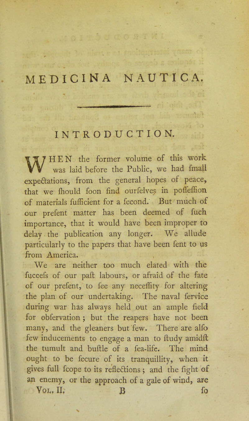 MEDICINA NAUTICA. INTRODUCTION. TT7HEN the former volume of this work VV was laid before the Public, we had fmall expectations, from the general hopes of peace, that we mould foon find ourfelves in poifeffion of materials fufficient for a fecond. But much of our prefent matter has been deemed of fuch importance, that it would have been improper to delay the publication any longer. We allude particularly to the papers that have been fent to us from America. We are neither too much elated with the fuccefs of our paft labours, or afraid of the fate of our prefent, to fee any neceffity for altering the plan of our undertaking. The naval fervice during war has always held out an ample field for obfervation ; but the reapers have not been many, and the gleaners but few. There are alfo few inducements to engage a man to ftudy amidfl the tumult and buftle of a fea-life. The mind ought to be fecure of its tranquillity, when it gives full fcope to its reflections; and the fight of an enemy, or the approach of a gale of wind, are Vol. II, B fo