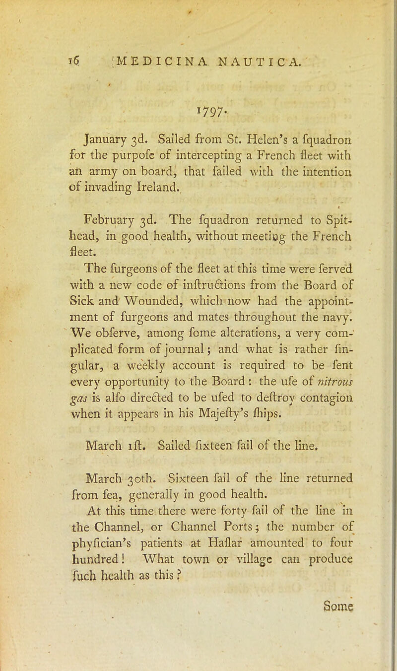 1797. January 3d. Sailed from St. Helen's a fquadron for the purpofe of intercepting a French fleet with an army on board, that failed with the intention of invading Ireland.. February 3d. The fquadron returned to Spit- head, in good health, without meeting the French fleet. The furgeons of the fleet at this time were ferved with a new code of inftructions from the Board of Sick and Wounded, which now had the appoint- ment of furgeons and mates throughout the navy. We obferve, among fome alterations, a very com- plicated form of journal; and what is rather An- gular, a weekly account is required to be fent every opportunity to the Board : the ufe of nitrous gas is alfo directed to be ufed to deftroy contagion when it appears in his Majefty's mips. March ill. Sailed fixteen fail of the line. March 30th. Sixteen fail of the line returned from fea, generally in good health. At this time there were forty fail of the line in the Channel, or Channel Ports; the number of phyfician's patients at Haflar amounted to four hundred! What town or village can produce fuch health as this ? t Some