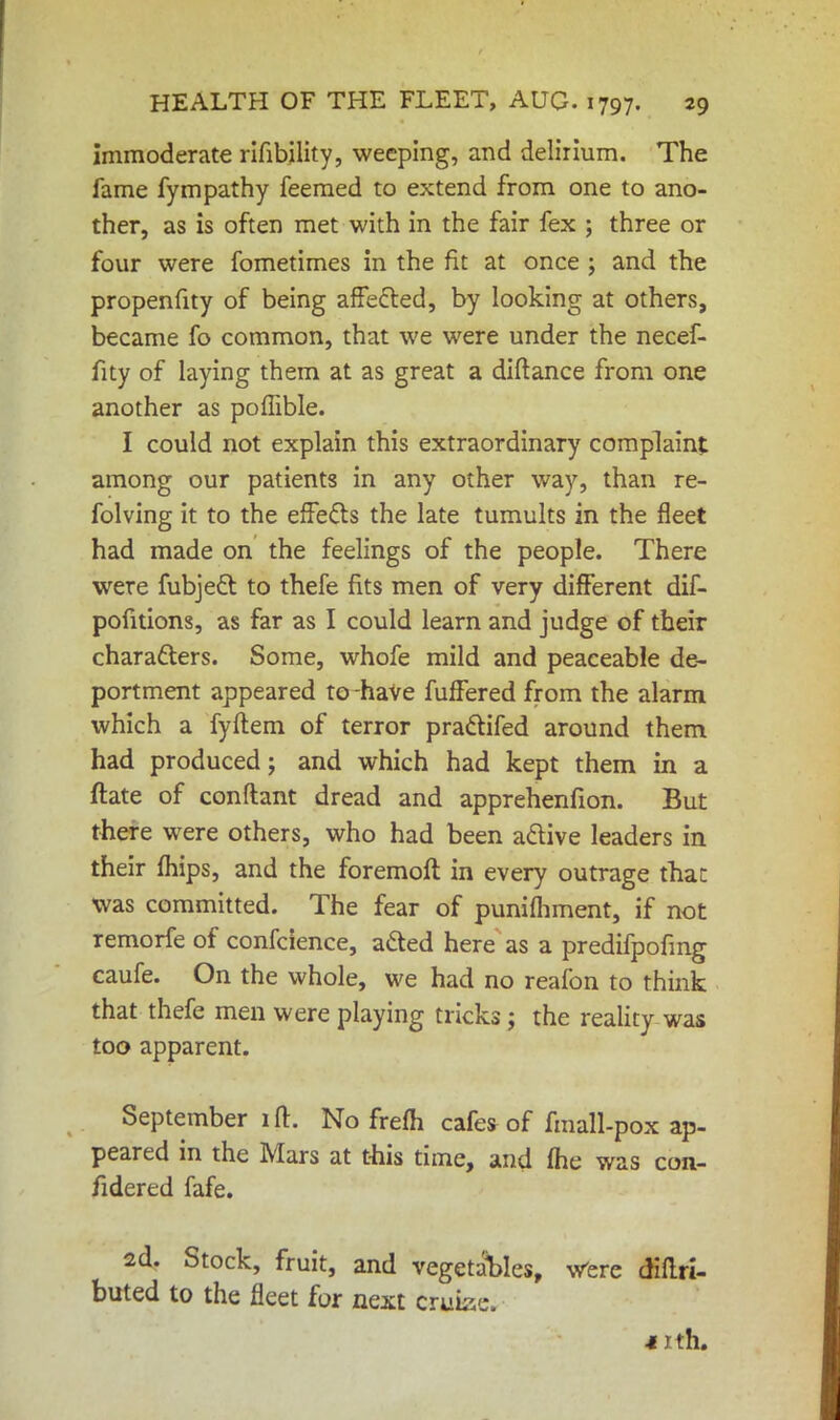 immoderate rifibility, weeping, and delirium. The fame fympathy feemed to extend from one to ano- ther, as is often met with in the fair fex ; three or four were fometimes in the fit at once ; and the propenfity of being affected, by looking at others, became fo common, that we were under the necef- fity of laying them at as great a diftance from one another as poflible. I could not explain this extraordinary complaint among our patients in any other way, than re- folving it to the effects the late tumults in the fleet had made on the feelings of the people. There were fubjett to thefe fits men of very different dif- pofitions, as far as I could learn and judge of their characters. Some, whofe mild and peaceable de- portment appeared to have fuffered from the alarm which a fyftem of terror prattifed around them had produced; and which had kept them in a ftate of conftant dread and apprehenfion. But there were others, who had been active leaders in their mips, and the foremoft in every outrage that was committed. The fear of punifhment, if not remorfe of confcience, acted here as a predifpofmg caufe. On the whole, we had no reafon to think that thefe men were playing tricks; the reality was too apparent. September ift. No frefh cafes of fmall-pox ap- peared in the Mars at this time, and (he was con- fidered fafe. 2d. Stock, fruit, and vegetables, Were diffri- buted to the fleet for next touted -iith.