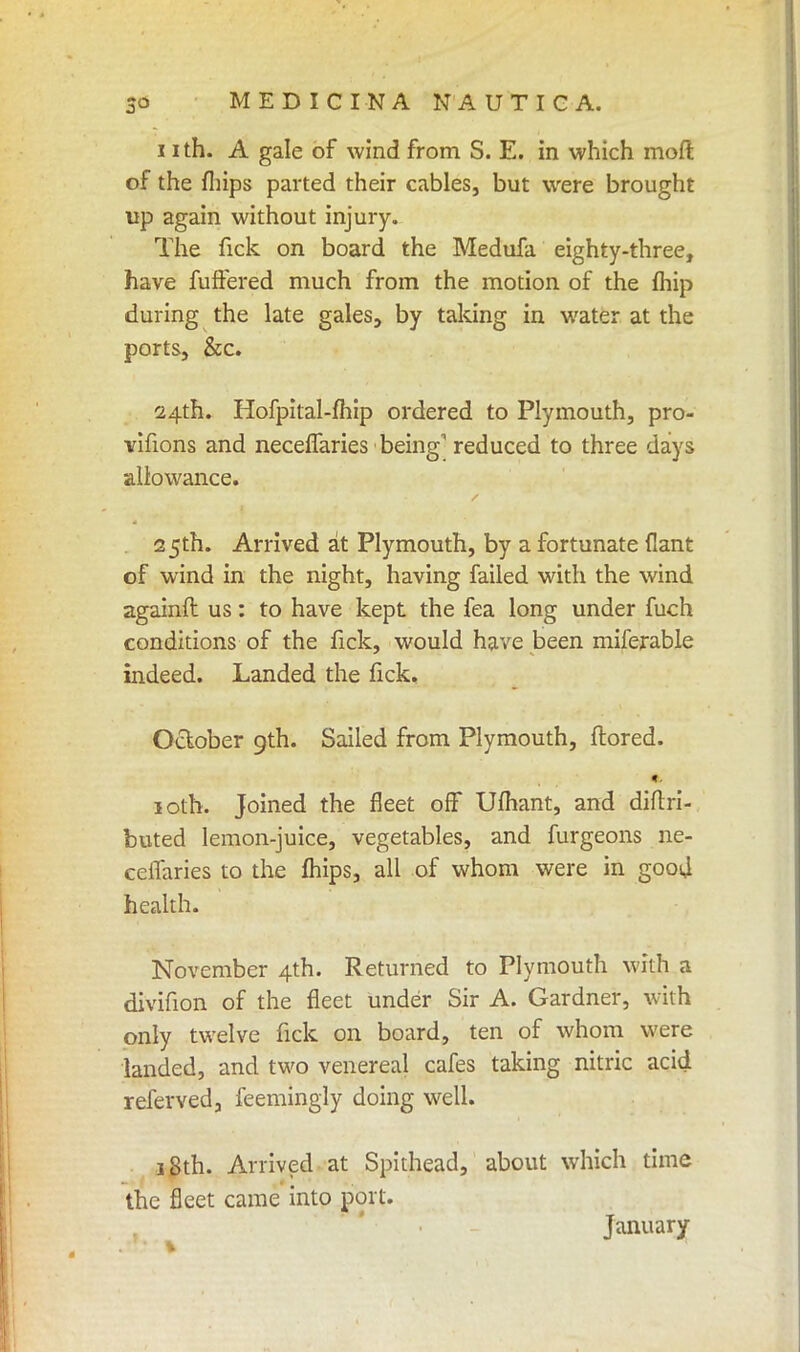 11 th. A gale of wind from S. E. in which mofl of the fhips parted their cables, but were brought up again without injury. The fick on board the Medufa eighty-three, have fuffered much from the motion of the fhip during the late gales, by taking in water at the ports, &c. 24th. Hofpital-fhip ordered to Plymouth, pro- vifions and neceflaries being1 reduced to three days allowance. 25th. Arrived at Plymouth, by a fortunate flant of wind in the night, having failed with the wind againft us: to have kept the fea long under fuch conditions of the fick, would have been miferable indeed. Landed the lick. October 9th. Sailed from Plymouth, ftored. «. 10th. Joined the fleet off Ufhant, and diftri- buted lemon-juice, vegetables, and furgeons ne- ceifaries to the mips, all of whom were in good health. November 4th. Returned to Plymouth with a divifion of the fleet under Sir A. Gardner, with only twelve fick on board, ten of whom were landed, and two venereal cafes taking nitric acid referved, feemingly doing well. 18th. Arrived at Spithead, about which time the fleet came into port. January