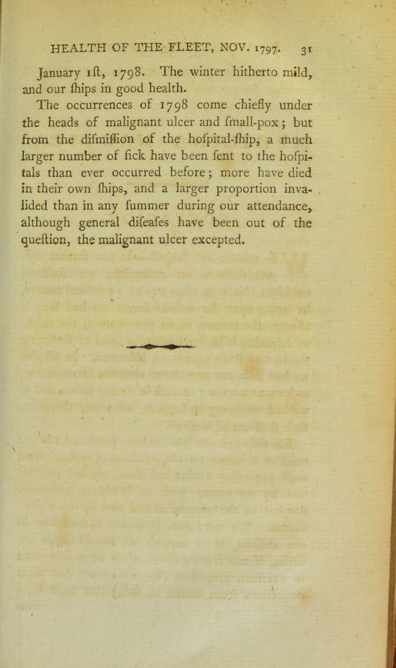 January ift, 1798. The winter hitherto mild, and our mips in good health. The occurrences of 1798 come chiefly under the heads of malignant ulcer and fmall-pox; but from the difmiffion of the hofpital-fhip, a much larger number of lick have been fent to the hofpi- tals than ever occurred before; more have died in their own mips, and a larger proportion inva- lided than in any fummer during our attendance, although general difeafes have been out of the queftion, the malignant ulcer excepted.