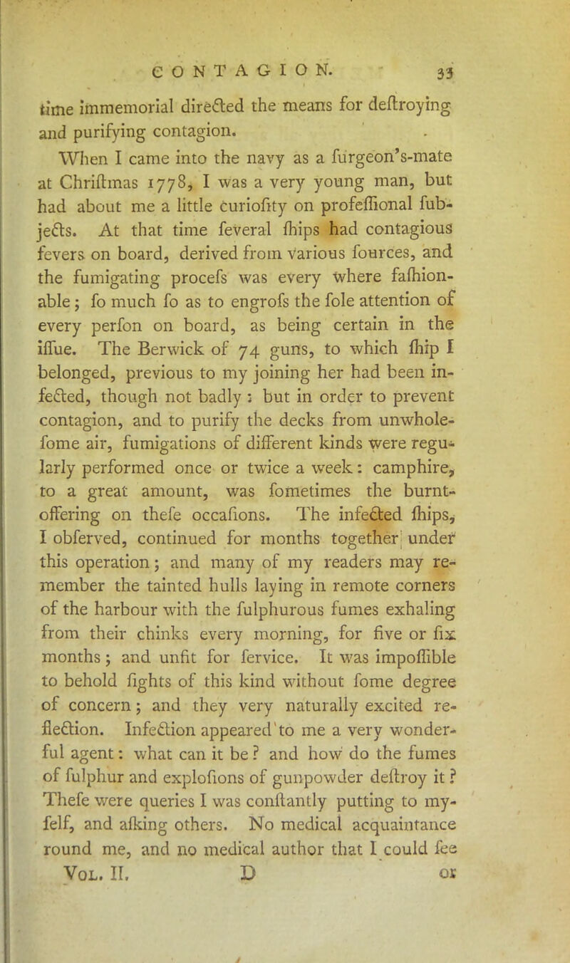 time immemorial directed the means for deftroying and purifying contagion. When I came into the navy as a furgeon's-mate at Chriftmas 1778, I was a very young man, but had about me a little curiofity on profeffional fub- jetts. At that time feveral mips had contagious fevers on board, derived from Various fources, and the fumigating procefs was every where fafhion- able; fo much fo as to engrofs the fole attention of every perfon on board, as being certain in the hTue. The Berwick of 74 guns, to which fhip I belonged, previous to my joining her had been in- fefted, though not badly ; but in order to prevent contagion, and to purify the decks from unwhole- fome air, fumigations of different kinds were regu- larly performed once or twice a week: camphire, to a great amount, was fometimes the burnt- offering on thefe occafions. The infected mips, I obferved, continued for months together under this operation; and many of my readers may re- member the tainted hulls laying in remote corners of the harbour with the fulphurous fumes exhaling from their chinks every morning, for five or fix months; and unfit for fervice. It was impoffible to behold fights of this kind without fome degree of concern; and they very naturally excited re- flection. Infeclion appeared' to me a very wonder- ful agent: what can it be ? and how do the fumes of fulphur and explofions of gunpowder deftroy it ? Thefe were queries I was conflantly putting to my- felf, and afking others. No medical acquaintance round me, and no medical author that I could fee Vol. II. D or