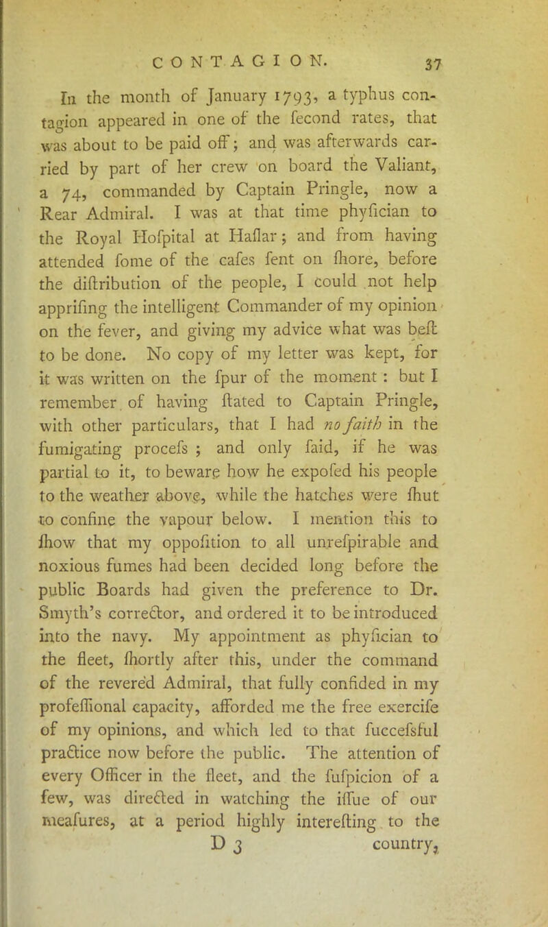 hi the month of January 1793, a typhus con- tagion appeared in one of the fecond rates, that was about to be paid off j and was afterwards car- ried by part of her crew on board the Valiant, a 74, commanded by Captain Pringle, now a Rear Admiral. I was at that time phyfician to the Royal Hofpital at Haflar; and from having attended fome of the cafes fent on more, before the diftribution of the people, I could not help apprifing the intelligent Commander of my opinion on the fever, and giving my advice what was belt to be done. No copy of my letter was kept, for k was written on the fpur of the moment : but I remember of having ftated to Captain Pringle, with other particulars, that I had no faith in the fumigating procefs ; and only faid, if he was partial to it, to beware how he expofed his people to the weather above, while the hatches were mut to confine the vapour below. I mention this to fhow that my oppofition to all unrefpirable and noxious fumes had been decided long before the public Boards had given the preference to Dr. Smyth's corrector, and ordered it to be introduced into the navy. My appointment as phyfician to the fleet, mortly after this, under the command of the revered Admiral, that fully confided in my profefiional capacity, afforded me the free exercife of my opinions, and which led to that fuccefsful practice now before the public. The attention of every Officer in the fleet, and the fufpicion of a few, was directed in watching the iffije of our meafures, at a period highly interefting to the D 3 country,