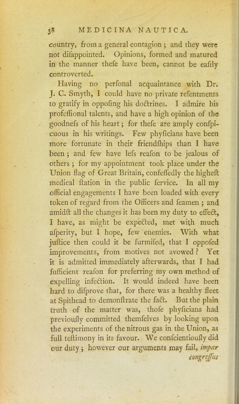 country, from a general contagion ; and they were not difappointed. Opinions, formed and matured in the manner thefe have been, cannot be eafily controverted. Having no perfonal acquaintance with Dr. J. C. Smyth, I could have no private refentments to gratify in oppofing his dodlrines. I admire his profeflional talents, and have a high opinion of the goodnefs of his heart; for thefe are amply confpi- cuous in his writings. Few phyficians have been more fortunate in their friendihips than I have been ; and few have lefs reafon to be jealous of others ; for my appointment took place under the Union flag of Great Britain, confelfedly the higheffc medical ftation in the public fervice. In all my official engagements I have been loaded with every token of regard from the Officers and feamen ; and amidft all the changes it has been my duty to effecl:, I have, as might be expected, met with much afperity, but I hope, few enemies. With what juftice then could it be furmifed, that I oppofed improvements, from motives not avowed ? Yet it is admitted immediately afterwards, that I had fufficient reafon for preferring my own method of expelling infection. It would indeed have been hard to difprove that, for there was a healthy fleet at Spithead to demonftrate the fatt. But the plain truth of the matter was, thofe phyficians had previoujly committed themfelves by looking upon the experiments of the nitrous gas in the Union, as full teftimony in its favour. We confcientioufly did our duty ; however our arguments may fail, impar congrcjfus