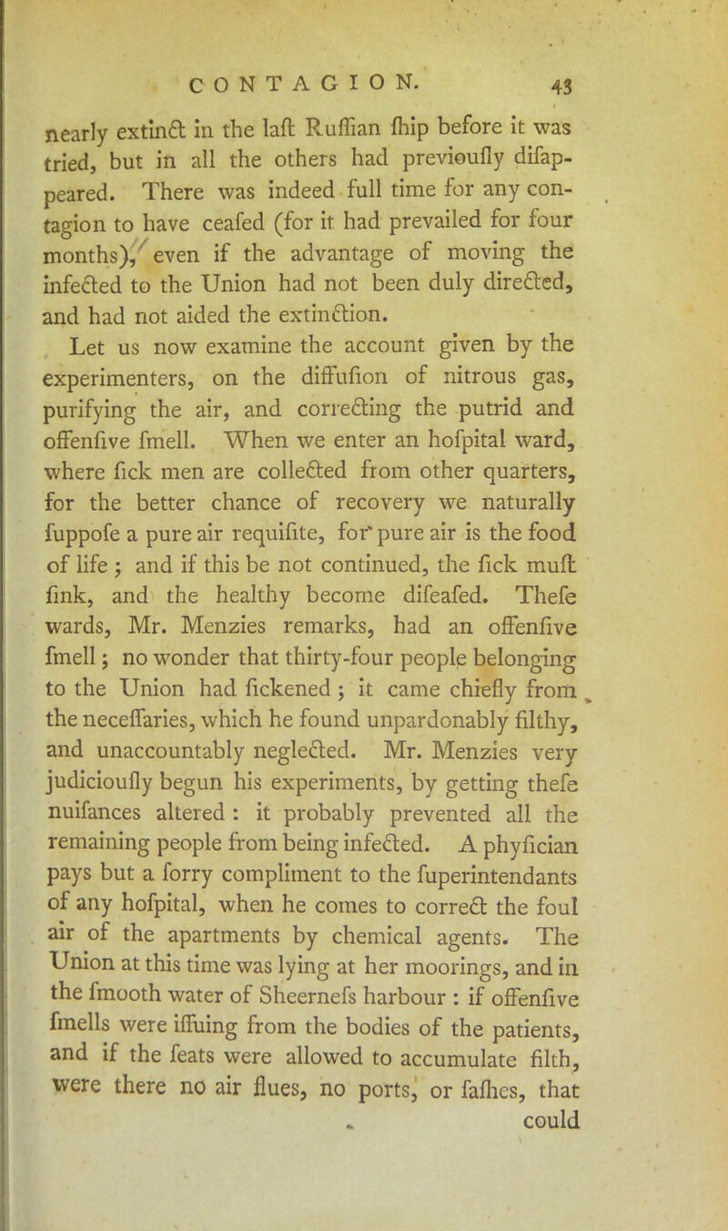 nearly extinct in the laft Ruffian {hip before it was tried, but in all the others had previoufly difap- peared. There was indeed full time for any con- tagion to have ceafed (for it had prevailed for four months)/ even if the advantage of moving the infected to the Union had not been duly directed, and had not aided the extinction. Let us now examine the account given by the experimenters, on the diffufion of nitrous gas, purifying the air, and correcting the putrid and ofFenfive fmell. When we enter an hofpital ward, where fick men are collected from other quarters, for the better chance of recovery we naturally fuppofe a pure air requifite, for' pure air is the food of life ; and if this be not continued, the fick mufl fink, and the healthy become difeafed. Thefe wards, Mr. Menzies remarks, had an ofFenfive fmell; no wonder that thirty-four people belonging to the Union had fickened ; it came chiefly from the neceffaries, which he found unpardonably filthy, and unaccountably neglected. Mr. Menzies very judicioully begun his experiments, by getting thefe nuifances altered : it probably prevented all the remaining people from being infected. A phyfician pays but a forry compliment to the fuperintendants of any hofpital, when he comes to correct the foul air of the apartments by chemical agents. The Union at this time was lying at her moorings, and in the fmooth water of Sheernefs harbour : if ofFenfive fmells were ifluing from the bodies of the patients, and if the feats were allowed to accumulate filth, were there no air flues, no ports, or fafhes, that could