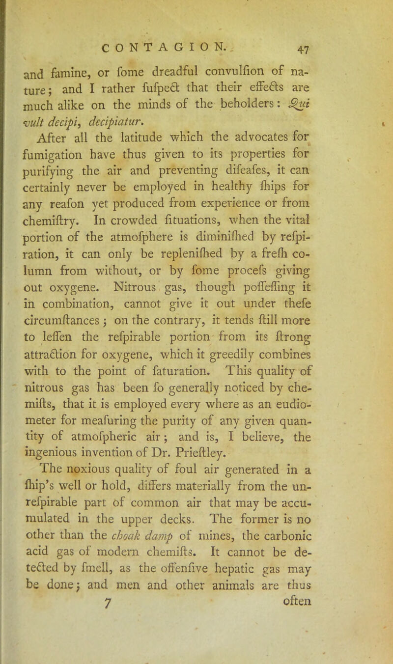 and famine, or fome dreadful convulfion of na- ture; and I rather fufpect that their effects are much alike on the minds of the beholders: S$ui vult decipi, decipiatur. After all the latitude which the advocates for fumigation have thus given to its properties for purifying the air and preventing difeafes, it can certainly never be employed in healthy mips for any reafon yet produced from experience or from chemiftry. In crowded fituations, when the vital portion of the atmofphere is diminifhed by refpi- ration, it can only be replenifhed by a frelh co- lumn from without, or by fome procefs giving out oxygene. Nitrous gas, though pofTeffing it in combination, cannot give it out under thefe circumftances; on the contrary, it tends (till more to leffen the refpirable portion from irs flrong attraction for oxygene, which it greedily combines with to the point of faturation. This quality of nitrous gas has been fo generally noticed by che- mifts, that it is employed every where as an eudio- meter for meafuring the purity of any given quan- tity of atmofpheric air; and is, I believe, the ingenious invention of Dr. Prieftley. The noxious quality of foul air generated in a fhip's well or hold, differs materially from the un- refpirable part of common air that may be accu- mulated in the upper decks. The former is no other than the choak damp of mines, the carbonic acid gas of modern chemifts. It cannot be de- tected by fmell, as the offenfive hepatic gas may be done) and men and other animals are thus 7 often