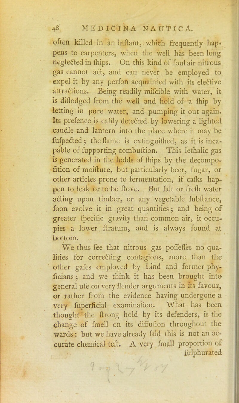 often killed in an inftant, which frequently hap- pens to carpenters, when the well has been long negledted in mips. On this kind of foul air nitrous gas cannot act, and can never be employed to expel it by any perfon acquainted with its elective attractions. Being readily mifcible with water, it is diflodged from the well and hold of a fhip by letting in pure water, and pumping it out again. Its prefence is eafily detected by lowering a lighted candle and lantern into the place where it may be fufpefted; the flame is extinguished, as it is inca- pable of fupporting combuftion. This lethalic gas is generated in the holds of fhips by the decompo- lition of moifture, but particularly beer, fugar, or other articles prone to fermentation, if calks hap- pen to leak or to be ftove. But fait or frefh water acting upon timber, or any vegetable fubftance, foon evolve it in great quantities; and being of greater fpecific gravity than common air, it occu- pies a lower ftratum, and is always found at bottom. We thus fee that nitrous gas pofTefles no' qua- lities for correcting contagions, more than the other gafes employed by Lind and former phy- ficians ; and we think it has been brought into general ufe on very flender arguments in its favour, or rather from the evidence having undergone a very fuperficial examination. What has been thought the ftrong hold by its defenders, is the change of fraell on its difFufion throughout the wards: but we have already faid this is not an ac- curate chemical ten. A very fmall proportion of fulphurated